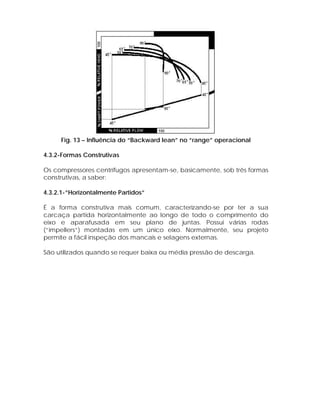 Fig. 13 – Influência do “Backward lean” no “range” operacional
4.3.2-Formas Construtivas
Os compressores centrífugos apresentam-se, basicamente, sob três formas
construtivas, a saber:
4.3.2.1-”Horizontalmente Partidos”
É a forma construtiva mais comum, caracterizando-se por ter a sua
carcaça partida horizontalmente ao longo de todo o comprimento do
eixo e aparafusada em seu plano de juntas. Possui várias rodas
(“impellers”) montadas em um único eixo. Normalmente, seu projeto
permite a fácil inspeção dos mancais e selagens externas.
São utilizados quando se requer baixa ou média pressão de descarga.

 