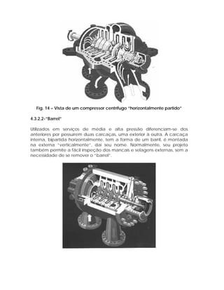 Fig. 14 – Vista de um compressor centrífugo “horizontalmente partido”
4.3.2.2-”Barrel”
Utilizados em serviços de média e alta pressão diferenciam-se dos
anteriores por possuírem duas carcaças, uma exterior à outra. A carcaça
interna, bipartida horizontalmente, tem a forma de um barril, é montada
na externa “verticalmente”, daí seu nome. Normalmente, seu projeto
também permite a fácil inspeção dos mancais e selagens externas, sem a
necessidade de se remover o “barrel”.

 