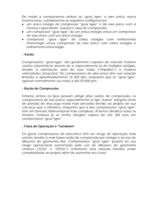 De modo a compararmos ambos os “gear type” e eixo único, numa
mesma base, consideramos as seguintes configurações:
• um único estágio de compressor “gear type” e de eixo único com a
mesma capacidade (vazão) e taxa de compressão;
• um compressor “gear type” de um único estágio versus um compressor
de eixo único com um único estágio.
• compressor “gear type” de vários estágios com resfriamento
interestágio versus compressor de eixo único com vários estágios e
resfriamento interestágio.
- Vazão
Compressores “gear-type” são geralmente capazes de veicular maiores
vazões volumétricas através de si, especialmente os de múltiplos estágios,
devido à orientação axial de suas rodas (“impellers”) e maiores
velocidades (rotações). Os compressores de eixo-único têm sua rotação
limitada a aproximadamente 16 000 rpm, enquanto que os “gear type”
operam normalmente (ou mais) a até 50 000 rpm.
- Razão de Compressão
Embora ambos os tipos possam atingir altas razões de compressão, os
compressores de eixo-único, especialmente os tipo “barrel” atingem níveis
de pressão de descarga muito mais elevados devido ao projeto de sua
carcaça que é cilíndrica, enquanto que a dos compressores “gear type”
têm um formato tridimensional mais complexo. A forma cilíndrica reduz as
tensões, embora já se tenha atingido valores de até 300 bars em
compressores “gear type”.
- Faixa de Operação e “Turndown”
Em geral, compressores de eixo-único têm um range de operação mais
estreito devido à mais baixa razão de compressão por estágio e ao uso de
difusores de geometria fixa. Compressores “gear type” podem ter seu
range operacional aumentado pelo uso de difusores de geometria
variável (“IGVs” e “OGVs”); entretanto esta solução introduz maior
complexidade ao projeto além de aumentar seu custo.

 