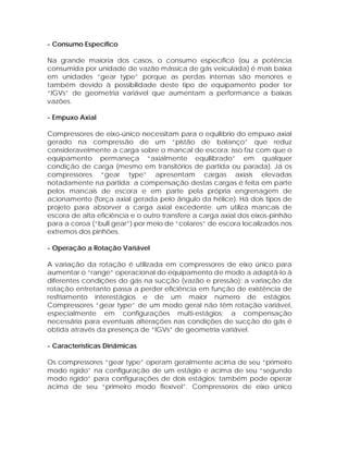 - Consumo Específico
Na grande maioria dos casos, o consumo específico (ou a potência
consumida por unidade de vazão mássica de gás veiculada) é mais baixa
em unidades “gear type” porque as perdas internas são menores e
também devido à possibilidade deste tipo de equipamento poder ter
“IGVs” de geometria variável que aumentam a performance a baixas
vazões.
- Empuxo Axial
Compressores de eixo-único necessitam para o equilíbrio do empuxo axial
gerado na compressão de um “pistão de balanço” que reduz
consideravelmente a carga sobre o mancal de escora; isso faz com que o
equipamento permaneça “axialmente equilibrado” em qualquer
condição de carga (mesmo em transitórios de partida ou parada). Já os
compressores “gear type” apresentam cargas axiais elevadas
notadamente na partida; a compensação destas cargas é feita em parte
pelos mancais de escora e em parte pela própria engrenagem de
acionamento (força axial gerada pelo ângulo da hélice). Há dois tipos de
projeto para absorver a carga axial excedente: um utiliza mancais de
escora de alta eficiência e o outro transfere a carga axial dos eixos-pinhão
para a coroa (“bull gear”) por meio de “colares” de escora localizados nos
extremos dos pinhões.
- Operação a Rotação Variável
A variação da rotação é utilizada em compressores de eixo único para
aumentar o “range” operacional do equipamento de modo a adaptá-lo à
diferentes condições do gás na sucção (vazão e pressão); a variação da
rotação entretanto passa a perder eficiência em função de existência de
resfriamento interestágios e de um maior número de estágios.
Compressores “gear type” de um modo geral não têm rotação variável,
especialmente em configurações multi-estágios; a compensação
necessária para eventuais alterações nas condições de sucção do gás é
obtida através da presença de “IGVs” de geometria variável.
- Características Dinâmicas
Os compressores “gear type” operam geralmente acima de seu “primeiro
modo rígido” na configuração de um estágio e acima de seu “segundo
modo rígido” para configurações de dois estágios; também pode operar
acima de seu “primeiro modo flexível”. Compressores de eixo único

 