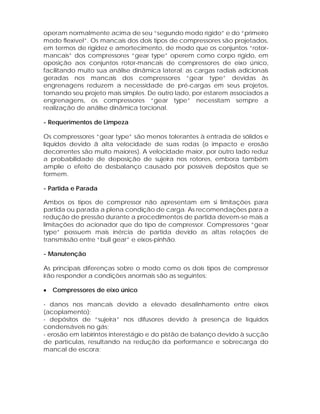 operam normalmente acima de seu “segundo modo rígido” e do “primeiro
modo flexível”. Os mancais dos dois tipos de compressores são projetados,
em termos de rigidez e amortecimento, de modo que os conjuntos “rotormancais” dos compressores “gear type” operem como corpo rígido, em
oposição aos conjuntos rotor-mancais de compressores de eixo único,
facilitando muito sua análise dinâmica lateral; as cargas radiais adicionais
geradas nos mancais dos compressores “gear type” devidas às
engrenagens reduzem a necessidade de pré-cargas em seus projetos,
tornando seu projeto mais simples. De outro lado, por estarem associados a
engrenagens, os compressores “gear type” necessitam sempre a
realização de análise dinâmica torcional.
- Requerimentos de Limpeza
Os compressores “gear type” são menos tolerantes à entrada de sólidos e
líquidos devido ã alta velocidade de suas rodas (o impacto e erosão
decorrentes são muito maiores). A velocidade maior, por outro lado reduz
a probabilidade de deposição de sujeira nos rotores, embora também
amplie o efeito de desbalanço causado por possíveis depósitos que se
formem.
- Partida e Parada
Ambos os tipos de compressor não apresentam em si limitações para
partida ou parada a plena condição de carga. As recomendações para a
redução de pressão durante a procedimentos de partida devem-se mais a
limitações do acionador que do tipo de compressor. Compressores “gear
type” possuem mais inércia de partida devido as altas relações de
transmissão entre “bull gear” e eixos-pinhão.
- Manutenção
As principais diferenças sobre o modo como os dois tipos de compressor
irão responder a condições anormais são as seguintes:
•

Compressores de eixo único

- danos nos mancais devido a elevado desalinhamento entre eixos
(acoplamento);
- depósitos de “sujeira” nos difusores devido à presença de líquidos
condensáveis no gás;
- erosão em labirintos interestágio e do pistão de balanço devido à sucção
de partículas, resultando na redução da performance e sobrecarga do
mancal de escora;

 