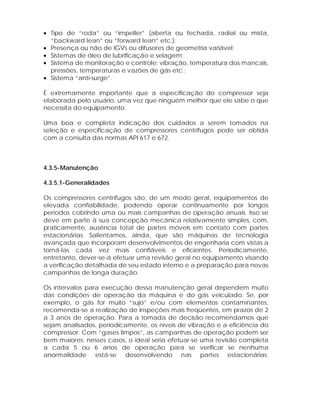 • Tipo de “roda” ou “impeller” (aberta ou fechada, radial ou mista,
“backward lean” ou “forward lean” etc.);
• Presença ou não de IGVs ou difusores de geometria variável;
• Sistemas de óleo de lubrificação e selagem;
• Sistema de monitoração e controle: vibração, temperatura dos mancais,
pressões, temperaturas e vazões de gás etc.;
• Sistema “anti-surge”.
É extremamente importante que a especificação do compressor seja
elaborada pelo usuário, uma vez que ninguém melhor que ele sabe o que
necessita do equipamento.
Uma boa e completa indicação dos cuidados a serem tomados na
seleção e especificação de compressores centrífugos pode ser obtida
com a consulta das normas API 617 e 672.

4.3.5-Manutenção
4.3.5.1-Generalidades
Os compressores centrífugos são, de um modo geral, equipamentos de
elevada confiabilidade, podendo operar continuamente por longos
períodos cobrindo uma ou mais campanhas de operação anuais. Isso se
deve em parte à sua concepção mecânica relativamente simples, com,
praticamente, ausência total de partes móveis em contato com partes
estacionárias. Salientamos, ainda, que são máquinas de tecnologia
avançada que incorporam desenvolvimentos de engenharia com vistas a
torná-las cada vez mais confiáveis e eficientes. Periodicamente,
entretanto, dever-se-á efetuar uma revisão geral no equipamento visando
a verificação detalhada de seu estado interno e a preparação para novas
campanhas de longa duração.
Os intervalos para execução dessa manutenção geral dependem muito
das condições de operação da máquina e do gás veiculado. Se, por
exemplo, o gás for muito “sujo” e/ou com elementos contaminantes,
recomenda-se a realização de inspeções mais freqüentes, em prazos de 2
a 3 anos de operação. Para a tomada de decisão recomendamos que
sejam analisados, periodicamente, os níveis de vibração e a eficiência do
compressor. Com “gases limpos”, as campanhas de operação podem ser
bem maiores; nesses casos, o ideal seria efetuar-se uma revisão completa
a cada 5 ou 6 anos de operação para se verificar se nenhuma
anormalidade está-se desenvolvendo nas partes estacionárias.

 