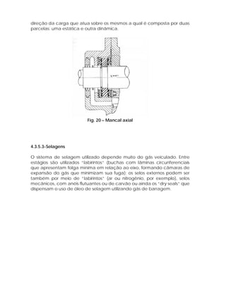 direção da carga que atua sobre os mesmos a qual é composta por duas
parcelas: uma estática e outra dinâmica.

Fig. 20 – Mancal axial

4.3.5.3-Selagens
O sistema de selagem utilizado depende muito do gás veiculado. Entre
estágios são utilizados “labirintos” (buchas com lâminas circunferenciais
que apresentam folga mínima em relação ao eixo, formando câmaras de
expansão do gás que minimizam sua fuga); os selos externos podem ser
também por meio de “labirintos” (ar ou nitrogênio, por exemplo), selos
mecânicos, com anéis flutuantes ou de carvão ou ainda os “dry seals” que
dispensam o uso de óleo de selagem utilizando gás de barragem.

 