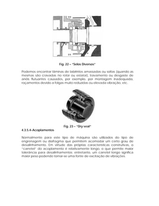 Fig. 22 – “Selos Diversos”
Podemos encontrar lâminas de labirintos amassadas ou soltas (quando as
mesmas são cravadas no rotor ou estator), travamento ou desgaste de
anéis flutuantes causados, por exemplo, por montagem inadequada,
roçamentos devido a folgas muito reduzidas ou elevada vibração, etc.

Fig. 23 – “Dry seal”
4.3.5.4-Acoplamentos
Normalmente para este tipo de máquina são utilizados do tipo de
engrenagem ou diafragma que permitem acomodar um certo grau de
desalinhamento. Em virtude das próprias características construtivas, o
“carretel” do acoplamento é relativamente longo, o que permite maior
tolerância para desalinhamentos; entretanto, um carretel longo significa
maior peso podendo tornar-se uma fonte de excitação de vibrações.

 