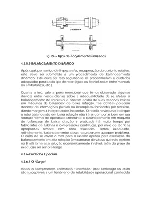 Fig. 24 – Tipos de acoplamentos utilizados
4.3.5.5-BALANCEAMENTO DINÂMICO
Após qualquer serviço de limpeza e/ou recuperação do conjunto rotativo,
este deve ser submetido a um procedimento de balanceamento
dinâmico. Este deve ser feito seguindo-se os procedimentos e cuidados
adequados para cada tipo de rotor (rígido ou flexível, rodas entre mancais
ou em balanço, etc.).
Quanto a isso, vale a pena mencionar que temos observado algumas
dúvidas entre nossos clientes sobre a adequabilidade de se efetuar o
balanceamento de rotores que operem acima de suas rotações críticas
em máquinas de balancear de baixa rotação. Tais dúvidas parecem
decorrer de informações parciais ou incompletas fornecidas por terceiros,
dando margem a interpretações incorretas. O receio nesse caso é de que
o rotor balanceado em baixa rotação não irá se comportar bem em sua
rotação normal de operação. Entretanto, o balanceamento em máquina
de balancear de baixa rotação é praticado há muito tempo por
fabricantes de turbinas e compressores centrífugos, por meio de técnicas
apropriadas sempre com bons resultados. Temos executado,
rotineiramente, balanceamentos dessa natureza sem qualquer problema.
O custo de se enviar o rotor para o exterior apenas para execução do
balanceamento em alta rotação (em câmaras de vácuo que não existem
no Brasil) torna essa solução economicamente inviável, além do prazo de
execução ser sempre longo.
4.3.6-Cuidados Especiais
4.3.6.1-O “Surge”
Todos os compressores chamados “dinâmicos” (tipo centrífugo ou axial)
são susceptíveis a um fenômeno de instabilidade operacional conhecido

 