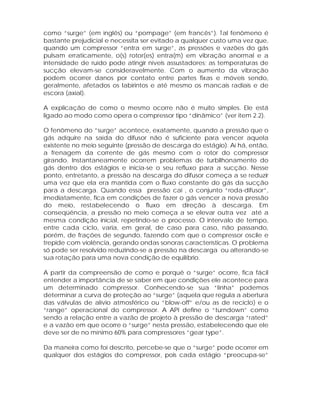 como “surge” (em inglês) ou “pompage” (em francês”). Tal fenômeno é
bastante prejudicial e necessita ser evitado a qualquer custo uma vez que,
quando um compressor “entra em surge”, as pressões e vazões do gás
pulsam erraticamente, o(s) rotor(es) entra(m) em vibração anormal e a
intensidade de ruído pode atingir níveis assustadores; as temperaturas de
sucção elevam-se consideravelmente. Com o aumento da vibração
podem ocorrer danos por contato entre partes fixas e móveis sendo,
geralmente, afetados os labirintos e até mesmo os mancais radiais e de
escora (axial).
A explicação de como o mesmo ocorre não é muito simples. Ele está
ligado ao modo como opera o compressor tipo “dinâmico” (ver item 2.2).
O fenômeno do “surge” acontece, exatamente, quando a pressão que o
gás adquire na saída do difusor não é suficiente para vencer aquela
existente no meio seguinte (pressão de descarga do estágio). Aí há, então,
a frenagem da corrente de gás mesmo com o rotor do compressor
girando. Instantaneamente ocorrem problemas de turbilhonamento do
gás dentro dos estágios e inicia-se o seu refluxo para a sucção. Nesse
ponto, entretanto, a pressão na descarga do difusor começa a se reduzir
uma vez que ela era mantida com o fluxo constante do gás da sucção
para a descarga. Quando essa pressão cai , o conjunto “roda-difusor”,
imediatamente, fica em condições de fazer o gás vencer a nova pressão
do meio, restabelecendo o fluxo em direção à descarga. Em
conseqüência, a pressão no meio começa a se elevar outra vez até a
mesma condição inicial, repetindo-se o processo. O intervalo de tempo,
entre cada ciclo, varia, em geral, de caso para caso, não passando,
porém, de frações de segundo, fazendo com que o compressor oscile e
trepide com violência, gerando ondas sonoras características. O problema
só pode ser resolvido reduzindo-se a pressão na descarga ou alterando-se
sua rotação para uma nova condição de equilíbrio.
A partir da compreensão de como e porquê o “surge” ocorre, fica fácil
entender a importância de se saber em que condições ele acontece para
um determinado compressor. Conhecendo-se sua “linha” podemos
determinar a curva de proteção ao “surge” (aquela que regula a abertura
das válvulas de alívio atmosférico ou “blow-off” e/ou as de reciclo) e o
“range” operacional do compressor. A API define o “turndown” como
sendo a relação entre a vazão de projeto à pressão de descarga “rated”
e a vazão em que ocorre o “surge” nesta pressão, estabelecendo que ele
deve ser de no mínimo 60% para compressores “gear type”.
Da maneira como foi descrito, percebe-se que o “surge” pode ocorrer em
qualquer dos estágios do compressor, pois cada estágio “preocupa-se”

 