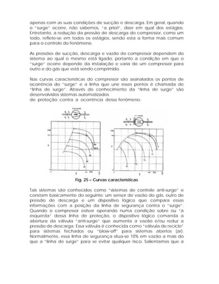 apenas com as suas condições de sucção e descarga. Em geral, quando
o “surge” ocorre, não sabemos, “a priori”, dizer em qual dos estágios.
Entretanto, a redução da pressão de descarga do compressor, como um
todo, reflete-se em todos os estágios, sendo esta a forma mais comum
para o controle do fenômeno.
As pressões de sucção, descarga e vazão do compressor dependem do
sistema ao qual o mesmo está ligado, portanto a condição em que o
“surge” ocorre depende da instalação e varia de um compressor para
outro e do gás que está sendo comprimido.
Nas curvas características do compressor são assinalados os pontos de
ocorrência do “surge” e a linha que une esses pontos é chamada de
“linha de surge”. Através do conhecimento da “linha de surge” são
desenvolvidos sistemas automatizados
de proteção contra a ocorrência desse fenômeno.

Fig. 25 – Curvas características
Tais sistemas são conhecidos como “sistemas de controle anti-surge” e
constam basicamente do seguinte: um sensor de vazão do gás, outro de
pressão de descarga e um dispositivo lógico que compara essas
informações com a posição da linha de segurança contra o “surge”.
Quando o compressor estiver operando numa condição sobre ou “à
esquerda” dessa linha de proteção, o dispositivo lógico comanda a
abertura da válvula “anti-surge” que aumenta a vazão e/ou reduz a
pressão de descarga. Essa válvula é conhecida como “válvula de reciclo”
para sistemas fechados ou “blow-off” para sistemas abertos (ar).
Normalmente, essa linha de segurança situa-se 10% em vazão a mais do
que a “linha de surge” para se evitar qualquer risco. Salientamos que a

 