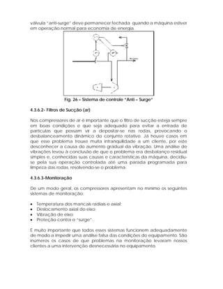 válvula “anti-surge” deve permanecer fechada quando a máquina estiver
em operação normal para economia de energia.

Fig. 26 – Sistema de controle “Anti – Surge”
4.3.6.2- Filtros de Sucção (ar)
Nos compressores de ar é importante que o filtro de sucção esteja sempre
em boas condições e que seja adequado para evitar a entrada de
partículas que possam vir a depositar-se nas rodas, provocando o
desbalanceamento dinâmico do conjunto rotativo. Já houve casos em
que esse problema trouxe muita intranqüilidade a um cliente, por este
desconhecer a causa do aumento gradual da vibração. Uma análise de
vibrações levou à conclusão de que o problema era desbalanço residual
simples e, conhecidas suas causas e características da máquina, decidiuse pela sua operação controlada até uma parada programada para
limpeza das rodas, resolvendo-se o problema.
4.3.6.3-Monitoração
De um modo geral, os compressores apresentam no mínimo os seguintes
sistemas de monitoração:
•
•
•
•

Temperatura dos mancais radiais e axial;
Deslocamento axial do eixo;
Vibração de eixo;
Proteção contra o “surge”.

É muito importante que todos esses sistemas funcionem adequadamente
de modo a impedir uma análise falsa das condições do equipamento. São
inúmeros os casos de que problemas na monitoração levaram nossos
clientes a uma intervenção desnecessária no equipamento.

 