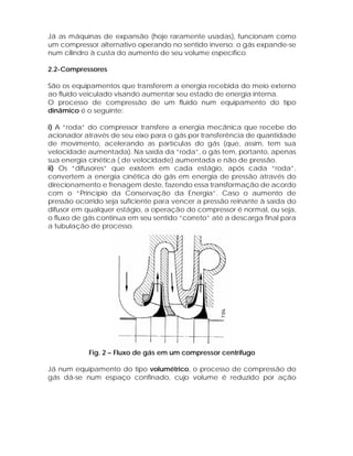 Já as máquinas de expansão (hoje raramente usadas), funcionam como
um compressor alternativo operando no sentido inverso: o gás expande-se
num cilindro à custa do aumento de seu volume específico.
2.2-Compressores
São os equipamentos que transferem a energia recebida do meio externo
ao fluido veiculado visando aumentar seu estado de energia interna.
O processo de compressão de um fluido num equipamento do tipo
dinâmico é o seguinte:
i) A “roda” do compressor transfere a energia mecânica que recebe do
acionador através de seu eixo para o gás por transferência de quantidade
de movimento, acelerando as partículas do gás (que, assim, tem sua
velocidade aumentada). Na saída da “roda”, o gás tem, portanto, apenas
sua energia cinética ( de velocidade) aumentada e não de pressão.
ii) Os “difusores” que existem em cada estágio, após cada “roda”,
convertem a energia cinética do gás em energia de pressão através do
direcionamento e frenagem deste, fazendo essa transformação de acordo
com o “Princípio da Conservação da Energia”. Caso o aumento de
pressão ocorrido seja suficiente para vencer a pressão reinante à saída do
difusor em qualquer estágio, a operação do compressor é normal, ou seja,
o fluxo de gás continua em seu sentido “correto” até a descarga final para
a tubulação de processo.

Fig. 2 – Fluxo de gás em um compressor centrífugo
Já num equipamento do tipo volumétrico, o processo de compressão do
gás dá-se num espaço confinado, cujo volume é reduzido por ação

 