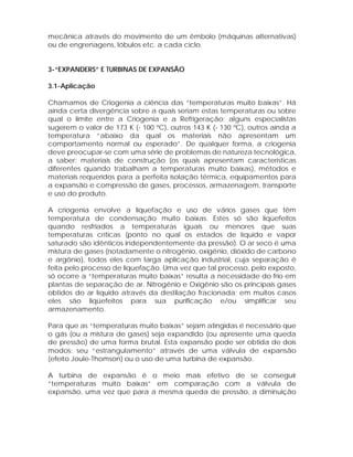 mecânica através do movimento de um êmbolo (máquinas alternativas)
ou de engrenagens, lóbulos etc. a cada ciclo.

3-“EXPANDERS” E TURBINAS DE EXPANSÃO
3.1-Aplicação
Chamamos de Criogenia a ciência das “temperaturas muito baixas”. Há
ainda certa divergência sobre a quais seriam estas temperaturas ou sobre
qual o limite entre a Criogenia e a Refrigeração; alguns especialistas
sugerem o valor de 173 K (- 100 ºC), outros 143 K (- 130 ºC), outros ainda a
temperatura “abaixo da qual os materiais não apresentam um
comportamento normal ou esperado”. De qualquer forma, a criogenia
deve preocupar-se com uma série de problemas de natureza tecnológica,
a saber: materiais de construção (os quais apresentam características
diferentes quando trabalham a temperaturas muito baixas), métodos e
materiais requeridos para a perfeita isolação térmica, equipamentos para
a expansão e compressão de gases, processos, armazenagem, transporte
e uso do produto.
A criogenia envolve a liquefação e uso de vários gases que têm
temperatura de condensação muito baixas. Estes só são liqüefeitos
quando resfriados a temperaturas iguais ou menores que suas
temperaturas críticas (ponto no qual os estados de líquido e vapor
saturado são idênticos independentemente da pressão). O ar seco é uma
mistura de gases (notadamente o nitrogênio, oxigênio, dióxido de carbono
e argônio), todos eles com larga aplicação industrial, cuja separação é
feita pelo processo de liquefação. Uma vez que tal processo, pelo exposto,
só ocorre a “temperaturas muito baixas” resulta a necessidade do frio em
plantas de separação de ar. Nitrogênio e Oxigênio são os principais gases
obtidos do ar líquido através da destilação fracionada; em muitos casos
eles são liqüefeitos para sua purificação e/ou simplificar seu
armazenamento.
Para que as “temperaturas muito baixas” sejam atingidas é necessário que
o gás (ou a mistura de gases) seja expandido (ou apresente uma queda
de pressão) de uma forma brutal. Esta expansão pode ser obtida de dois
modos: seu “estrangulamento” através de uma válvula de expansão
(efeito Joule-Thomson) ou o uso de uma turbina de expansão.
A turbina de expansão é o meio mais efetivo de se conseguir
“temperaturas muito baixas” em comparação com a válvula de
expansão, uma vez que para a mesma queda de pressão, a diminuição

 
