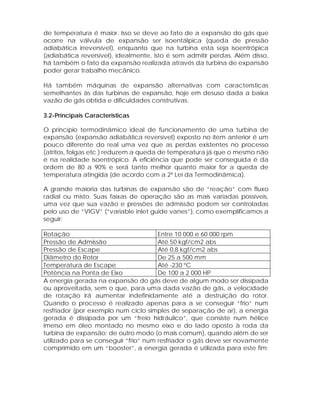 de temperatura é maior. Isso se deve ao fato de a expansão do gás que
ocorre na válvula de expansão ser isoentálpica (queda de pressão
adiabática irreversível), enquanto que na turbina esta seja isoentrópica
(adiabática reversível), idealmente, isto é sem admitir perdas. Além disso,
há também o fato da expansão realizada através da turbina de expansão
poder gerar trabalho mecânico.
Há também máquinas de expansão alternativas com características
semelhantes às das turbinas de expansão, hoje em desuso dada a baixa
vazão de gás obtida e dificuldades construtivas.
3.2-Principais Características
O princípio termodinâmico ideal de funcionamento de uma turbina de
expansão (expansão adiabática reversível) exposto no item anterior é um
pouco diferente do real uma vez que as perdas existentes no processo
(atritos, folgas etc.) reduzem a queda de temperatura já que o mesmo não
é na realidade isoentrópico. A eficiência que pode ser conseguida é da
ordem de 80 a 90% e será tanto melhor quanto maior for a queda de
temperatura atingida (de acordo com a 2ª Lei da Termodinâmica).
A grande maioria das turbinas de expansão são de “reação” com fluxo
radial ou misto. Suas faixas de operação são as mais variadas possíveis,
uma vez que sua vazão e pressões de admissão podem ser controladas
pelo uso de “VIGV” (“variable inlet guide vanes”), como exemplificamos a
seguir:
Rotação
Entre 10 000 e 60 000 rpm
Pressão de Admissão
Até 50 kgf/cm2 abs
Pressão de Escape
Até 0,8 kgf/cm2 abs
Diâmetro do Rotor
De 25 a 500 mm
Temperatura de Escape
Até -230 ºC
Potência na Ponta de Eixo
De 100 a 2 000 HP
A energia gerada na expansão do gás deve de algum modo ser dissipada
ou aproveitada, sem o que, para uma dada vazão de gás, a velocidade
de rotação irá aumentar indefinidamente até a destruição do rotor.
Quando o processo é realizado apenas para a se conseguir “frio” num
resfriador (por exemplo num ciclo simples de separação de ar), a energia
gerada é dissipada por um “freio hidráulico”, que consiste num hélice
imerso em óleo montado no mesmo eixo e do lado oposto à roda da
turbina de expansão; de outro modo (o mais comum), quando além de ser
utilizado para se conseguir “frio” num resfriador o gás deve ser novamente
comprimido em um “booster”, a energia gerada é utilizada para este fim:

 