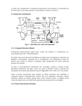 a roda do compressor é bastante parecida à da turbina e montada no
mesmo eixo e do lado oposto a esta última (“back to back”).
3.3-Aspectos Construtivos

Fig. 3 – Desenho em corte do Expander
3.3.1-Conjunto Rotativo (Rotor)
Composto basicamente pelo eixo, rodas da turbina e compressor ou,
eventualmente do “freio hidráulico”.
As rodas são normalmente fundidas em ligas leves (magnésio, alumínio ou
titânio) e montadas, quando há o compressor, em oposição (“back to
back”) de modo a reduzir o impulso axial, podendo ser tanto abertas
quanto fechadas.
O eixo é normalmente fabricado em aço-liga, tendo o níquel como
principal elemento de liga, uma vez que o mesmo reduz o ponto de
transição de fratura dúctil para fratura frágil (AISI 3140, 4340, 2317 ou 2330).
Vale a pena mencionar que dadas as altas rotações de trabalho, o
conjunto opera normalmente acima de sua segunda rotação crítica;
visando reduzir os efeitos deste fato, entre outras coisas, a região entre
mancais apresenta um diâmetro grande para aumentar sua rigidez.
3.3.2-Parte Estacionária (Estator)

 