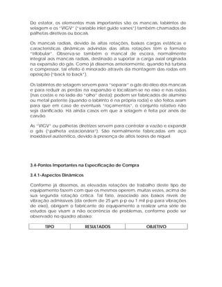 Do estator, os elementos mais importantes são os mancais, labirintos de
selagem e os “VIGV” (“variable inlet guide vanes”) também chamados de
palhetas diretivas ou bocais.
Os mancais radiais, devido às altas rotações, baixas cargas estáticas e
características dinâmicas advindas das altas rotações têm o formato
“trilobular”. Observa-se também o mancal de escora, normalmente
integral aos mancais radiais, destinado a suportar a carga axial originada
na expansão do gás. Como já dissemos anteriormente, quando há turbina
e compressor, tal efeito é minorado através da montagem das rodas em
oposição (“back to back”).
Os labirintos de selagem servem para “separar” o gás do óleo dos mancais
e para reduzir as perdas na expansão e localizam-se no eixo e nas rodas
(nas costas e no lado do “olho” desta); podem ser fabricados de alumínio
ou metal patente (quando o labirinto é na própria roda) e são feitos assim
para que em caso de eventuais “roçamentos”, o conjunto rotativo não
seja danificado. Há ainda casos em que a selagem é feita por anéis de
carvão.
As “VIGV” ou palhetas diretrizes servem para controlar a vazão e expandir
o gás (“palheta estacionária”). São normalmente fabricadas em aço
inoxidável austenítico, devido à presença de altos teores de níquel.

3.4-Pontos Importantes na Especificação de Compra
3.4.1-Aspectos Dinâmicos
Conforme já dissemos, as elevadas rotações de trabalho deste tipo de
equipamento fazem com que os mesmos operem, muitas vezes, acima de
sua segunda rotação crítica. Tal fato, associado aos baixos níveis de
vibração admissíveis (da ordem de 25 µm p-p ou 1 mil p-p para vibrações
de eixo), obrigam o fabricante do equipamento a realizar uma série de
estudos que visam a não ocorrência de problemas, conforme pode ser
observado no quadro abaixo:
TIPO

RESULTADOS

OBJETIVO

 