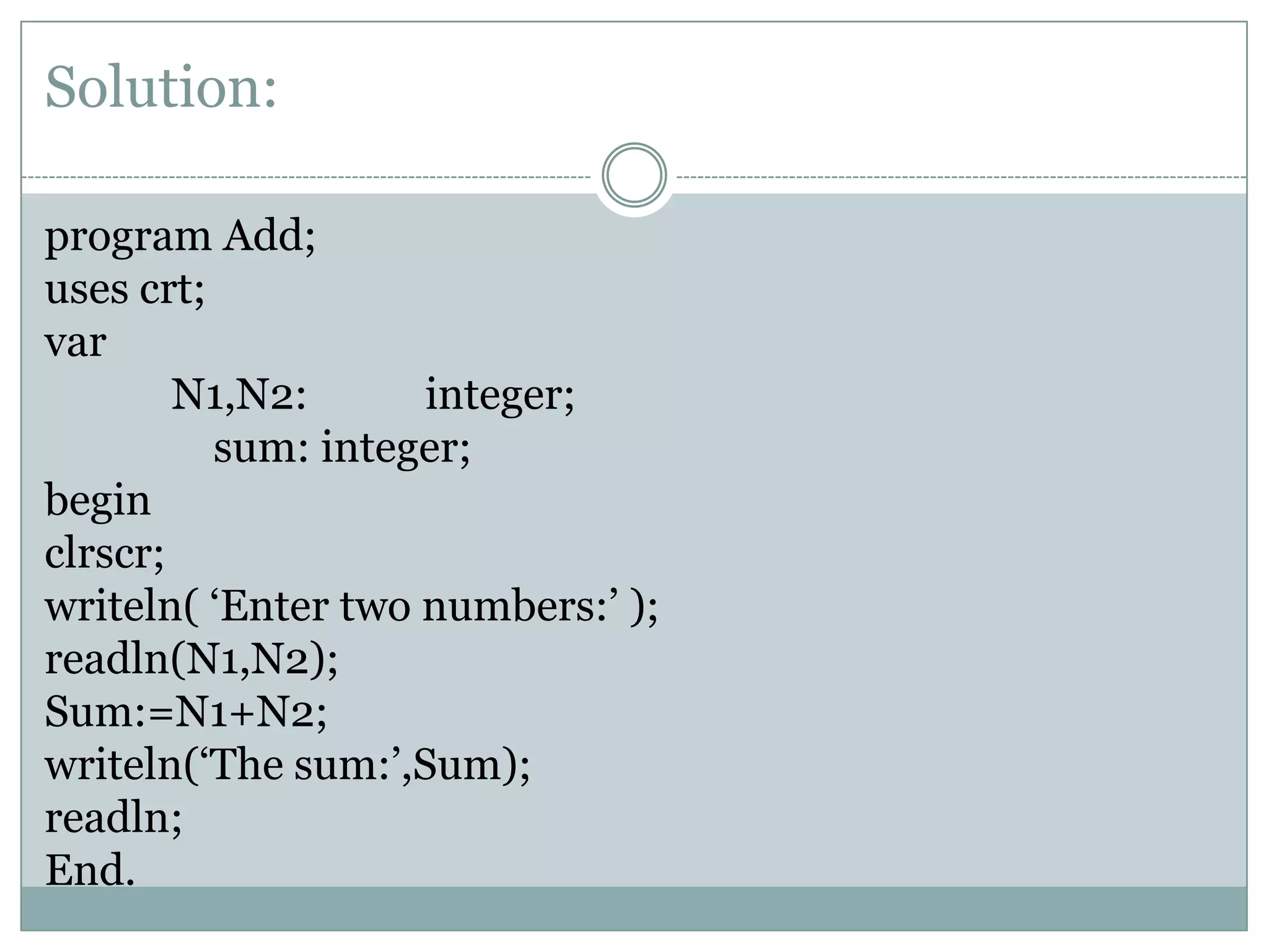 Solution:

program Add;
uses crt;
var
        N1,N2:      integer;
          sum: integer;
begin
clrscr;
writeln( ‘Enter two numbers:’ );
readln(N1,N2);
Sum:=N1+N2;
writeln(‘The sum:’,Sum);
readln;
End.
 