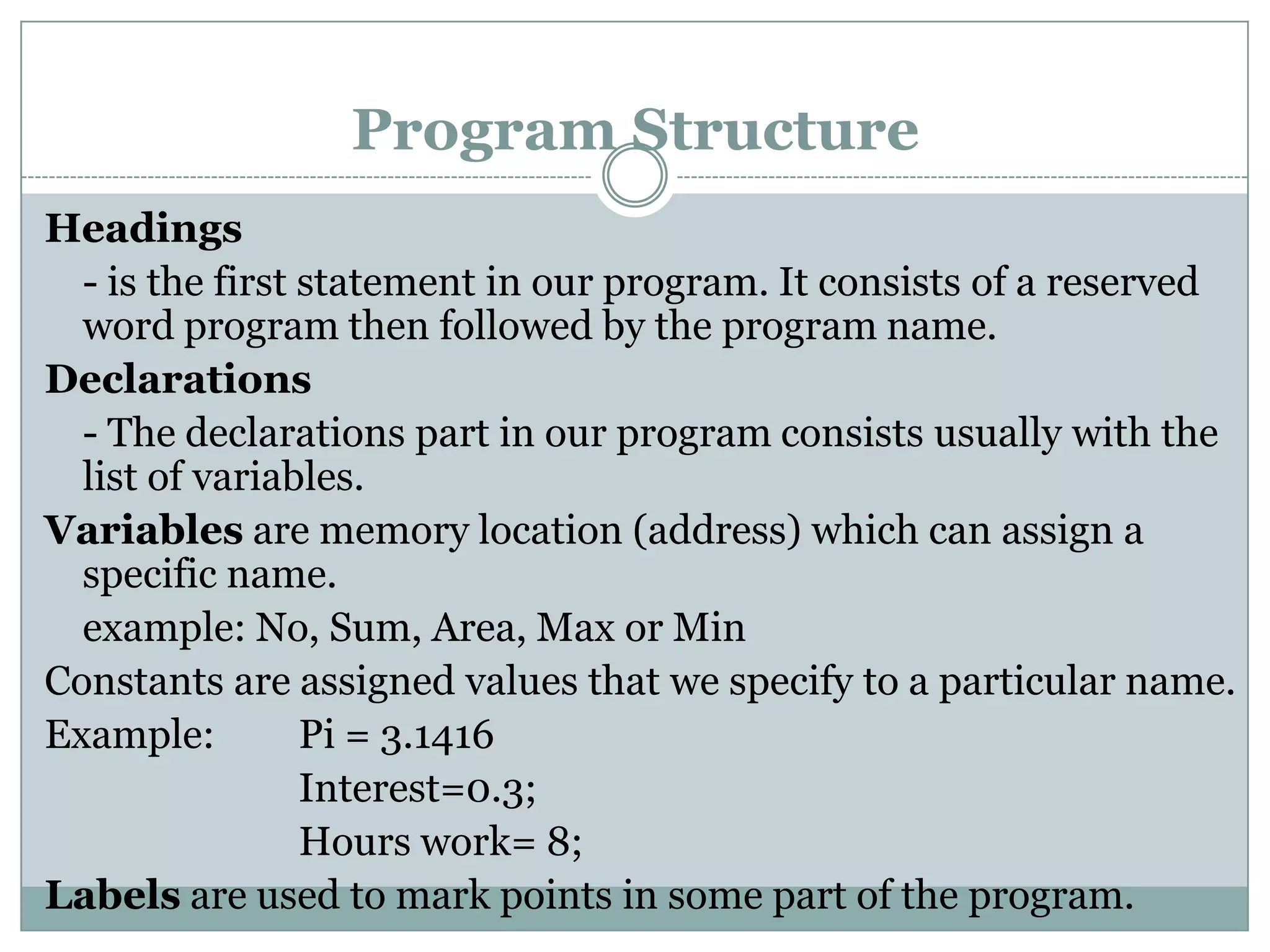 Program Structure
Headings
  - is the first statement in our program. It consists of a reserved
  word program then followed by the program name.
Declarations
  - The declarations part in our program consists usually with the
  list of variables.
Variables are memory location (address) which can assign a
  specific name.
  example: No, Sum, Area, Max or Min
Constants are assigned values that we specify to a particular name.
Example:         Pi = 3.1416
                 Interest=0.3;
                 Hours work= 8;
Labels are used to mark points in some part of the program.
 
