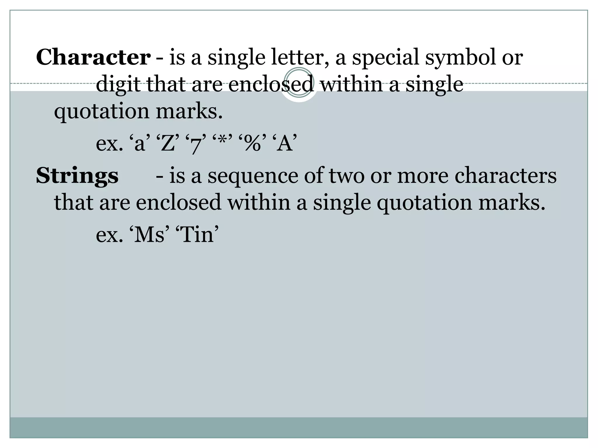 Character - is a single letter, a special symbol or
     digit that are enclosed within a single
 quotation marks.
     ex. ‘a’ ‘Z’ ‘7’ ‘*’ ‘%’ ‘A’
Strings      - is a sequence of two or more characters
 that are enclosed within a single quotation marks.
     ex. ‘Ms’ ‘Tin’
 