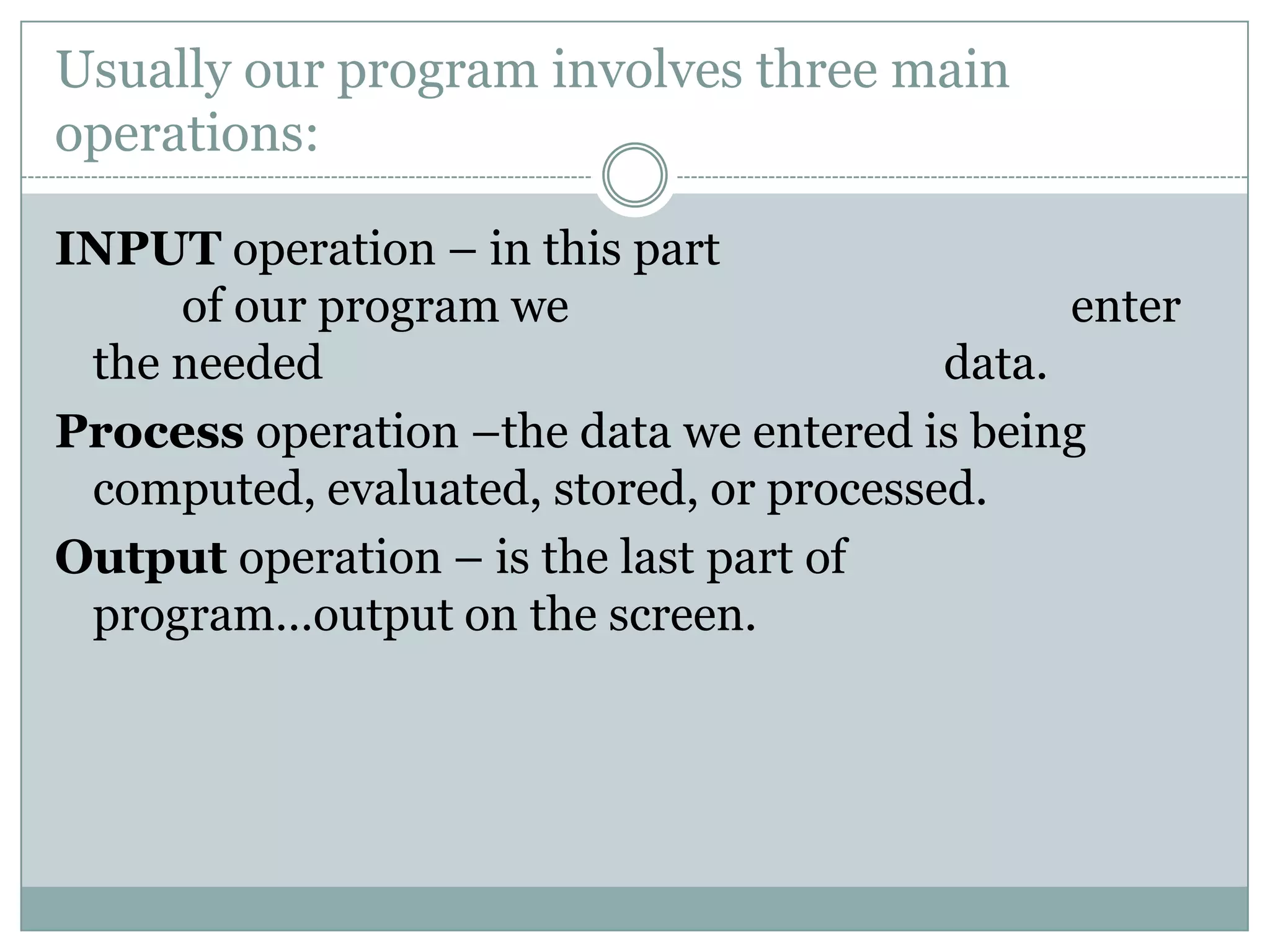 Usually our program involves three main
operations:

INPUT operation – in this part
     of our program we                         enter
 the needed                              data.
Process operation –the data we entered is being
 computed, evaluated, stored, or processed.
Output operation – is the last part of
 program…output on the screen.
 