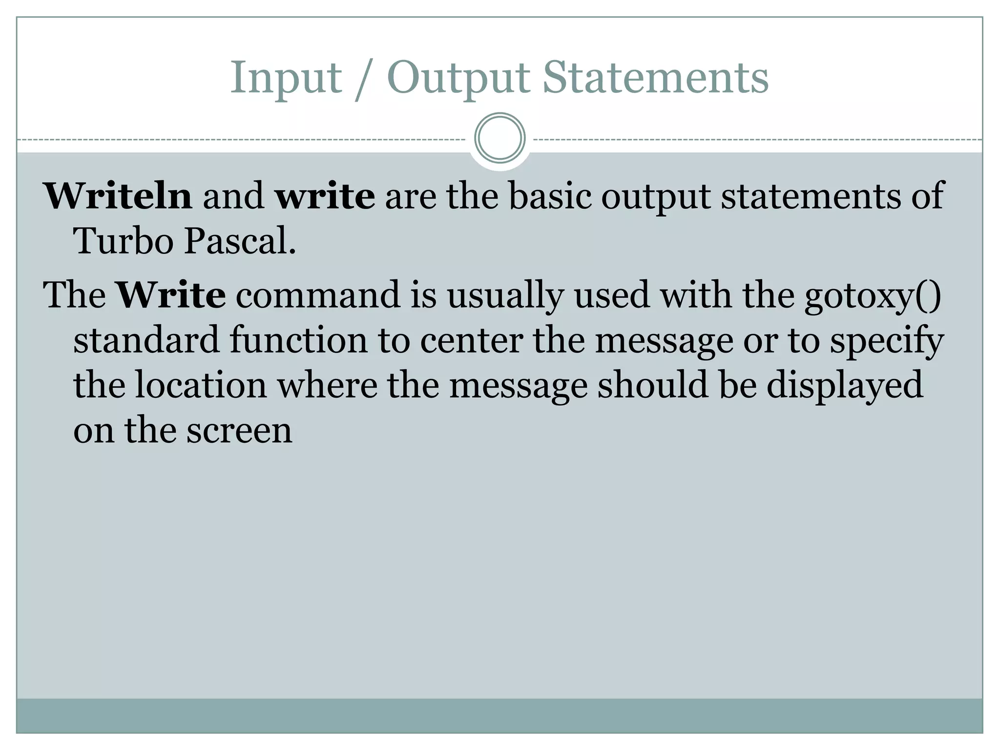 Input / Output Statements

Writeln and write are the basic output statements of
 Turbo Pascal.
The Write command is usually used with the gotoxy()
 standard function to center the message or to specify
 the location where the message should be displayed
 on the screen
 