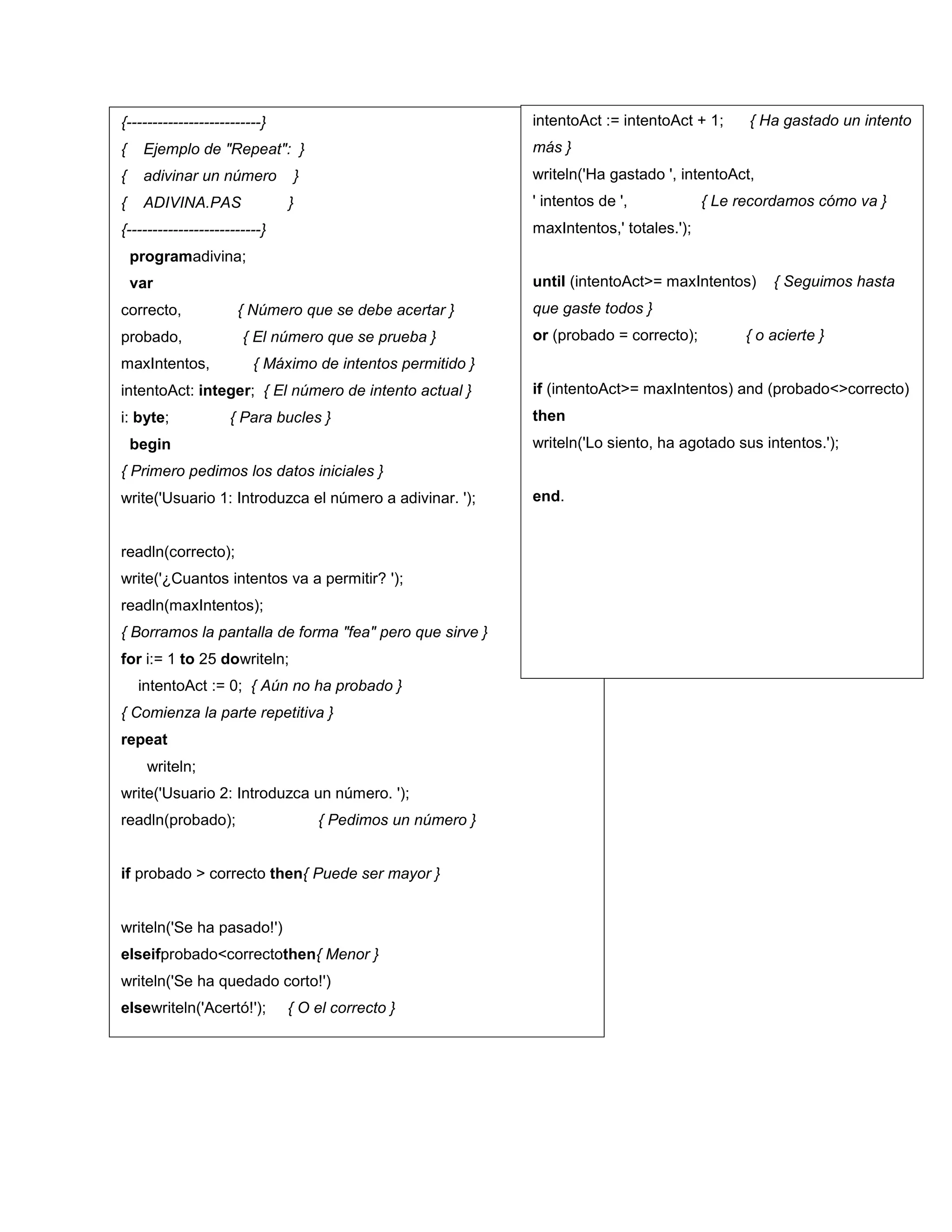 {--------------------------}
{ Ejemplo de "Repeat": }
{ adivinar un número }
{ ADIVINA.PAS }
{--------------------------}
programadivina;
var
correcto, { Número que se debe acertar }
probado, { El número que se prueba }
maxIntentos, { Máximo de intentos permitido }
intentoAct: integer; { El número de intento actual }
i: byte; { Para bucles }
begin
{ Primero pedimos los datos iniciales }
write('Usuario 1: Introduzca el número a adivinar. ');
readln(correcto);
write('¿Cuantos intentos va a permitir? ');
readln(maxIntentos);
{ Borramos la pantalla de forma "fea" pero que sirve }
for i:= 1 to 25 dowriteln;
intentoAct := 0; { Aún no ha probado }
{ Comienza la parte repetitiva }
repeat
writeln;
write('Usuario 2: Introduzca un número. ');
readln(probado); { Pedimos un número }
if probado > correcto then{ Puede ser mayor }
writeln('Se ha pasado!')
elseifprobado<correctothen{ Menor }
writeln('Se ha quedado corto!')
elsewriteln('Acertó!'); { O el correcto }
intentoAct := intentoAct + 1; { Ha gastado un intento
más }
writeln('Ha gastado ', intentoAct,
' intentos de ', { Le recordamos cómo va }
maxIntentos,' totales.');
until (intentoAct>= maxIntentos) { Seguimos hasta
que gaste todos }
or (probado = correcto); { o acierte }
if (intentoAct>= maxIntentos) and (probado<>correcto)
then
writeln('Lo siento, ha agotado sus intentos.');
end.
 