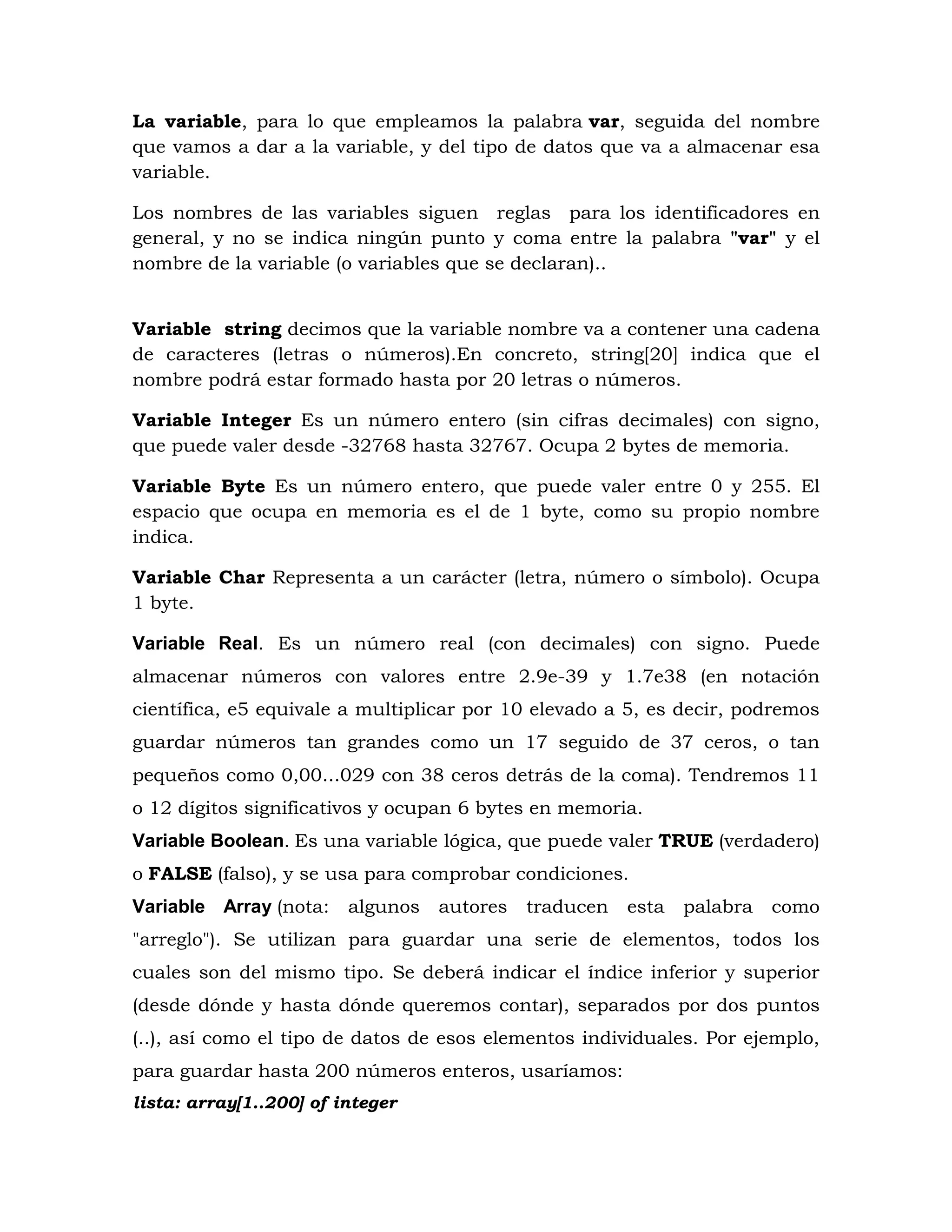 La variable, para lo que empleamos la palabra var, seguida del nombre
que vamos a dar a la variable, y del tipo de datos que va a almacenar esa
variable.
Los nombres de las variables siguen reglas para los identificadores en
general, y no se indica ningún punto y coma entre la palabra "var" y el
nombre de la variable (o variables que se declaran)..
Variable string decimos que la variable nombre va a contener una cadena
de caracteres (letras o números).En concreto, string[20] indica que el
nombre podrá estar formado hasta por 20 letras o números.
Variable Integer Es un número entero (sin cifras decimales) con signo,
que puede valer desde -32768 hasta 32767. Ocupa 2 bytes de memoria.
Variable Byte Es un número entero, que puede valer entre 0 y 255. El
espacio que ocupa en memoria es el de 1 byte, como su propio nombre
indica.
Variable Char Representa a un carácter (letra, número o símbolo). Ocupa
1 byte.
Variable Real. Es un número real (con decimales) con signo. Puede
almacenar números con valores entre 2.9e-39 y 1.7e38 (en notación
científica, e5 equivale a multiplicar por 10 elevado a 5, es decir, podremos
guardar números tan grandes como un 17 seguido de 37 ceros, o tan
pequeños como 0,00...029 con 38 ceros detrás de la coma). Tendremos 11
o 12 dígitos significativos y ocupan 6 bytes en memoria.
Variable Boolean. Es una variable lógica, que puede valer TRUE (verdadero)
o FALSE (falso), y se usa para comprobar condiciones.
Variable Array (nota: algunos autores traducen esta palabra como
"arreglo"). Se utilizan para guardar una serie de elementos, todos los
cuales son del mismo tipo. Se deberá indicar el índice inferior y superior
(desde dónde y hasta dónde queremos contar), separados por dos puntos
(..), así como el tipo de datos de esos elementos individuales. Por ejemplo,
para guardar hasta 200 números enteros, usaríamos:
lista: array[1..200] of integer
 
