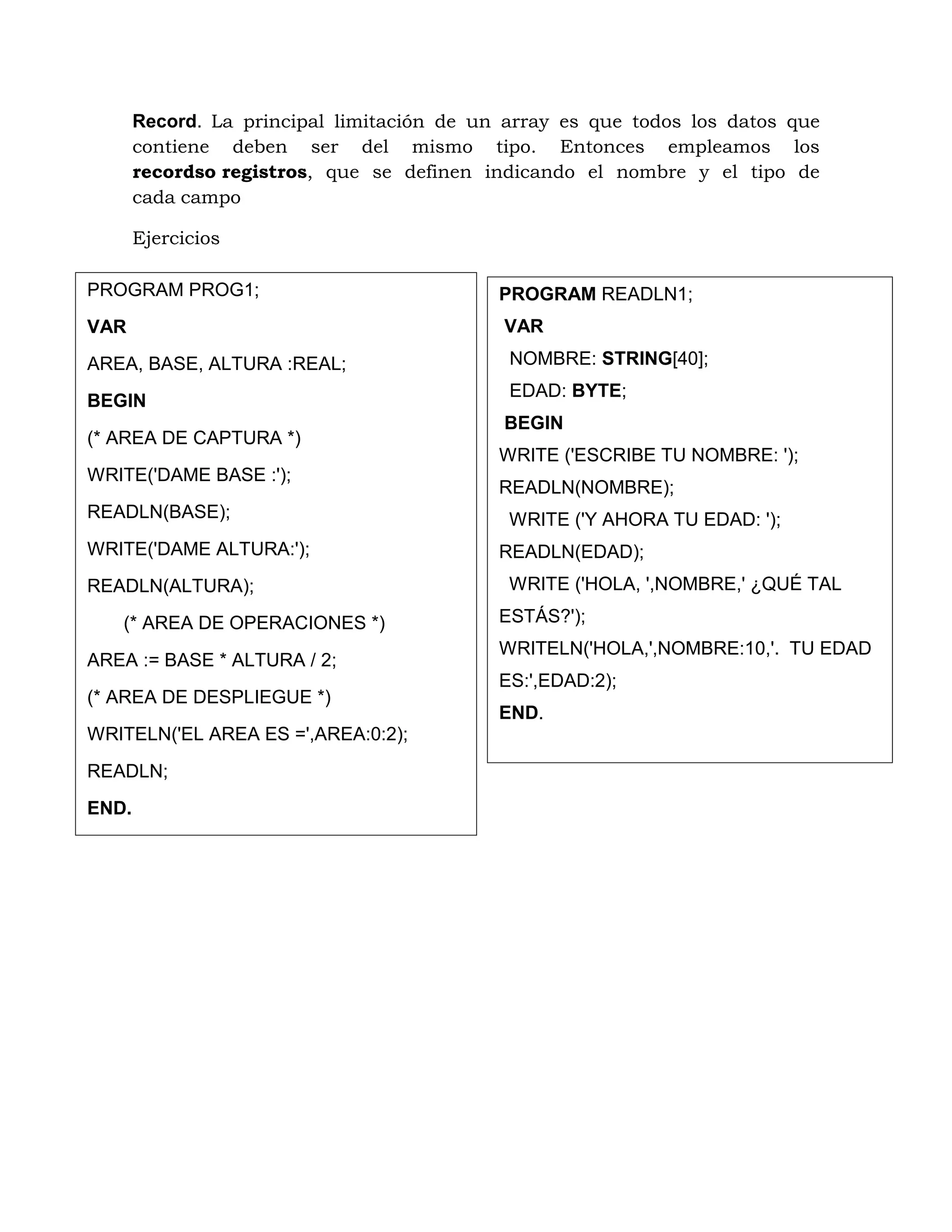 Record. La principal limitación de un array es que todos los datos que
contiene deben ser del mismo tipo. Entonces empleamos los
recordso registros, que se definen indicando el nombre y el tipo de
cada campo
Ejercicios
PROGRAM PROG1;
VAR
AREA, BASE, ALTURA :REAL;
BEGIN
(* AREA DE CAPTURA *)
WRITE('DAME BASE :');
READLN(BASE);
WRITE('DAME ALTURA:');
READLN(ALTURA);
(* AREA DE OPERACIONES *)
AREA := BASE * ALTURA / 2;
(* AREA DE DESPLIEGUE *)
WRITELN('EL AREA ES =',AREA:0:2);
READLN;
END.
PROGRAM READLN1;
VAR
NOMBRE: STRING[40];
EDAD: BYTE;
BEGIN
WRITE ('ESCRIBE TU NOMBRE: ');
READLN(NOMBRE);
WRITE ('Y AHORA TU EDAD: ');
READLN(EDAD);
WRITE ('HOLA, ',NOMBRE,' ¿QUÉ TAL
ESTÁS?');
WRITELN('HOLA,',NOMBRE:10,'. TU EDAD
ES:',EDAD:2);
END.
 