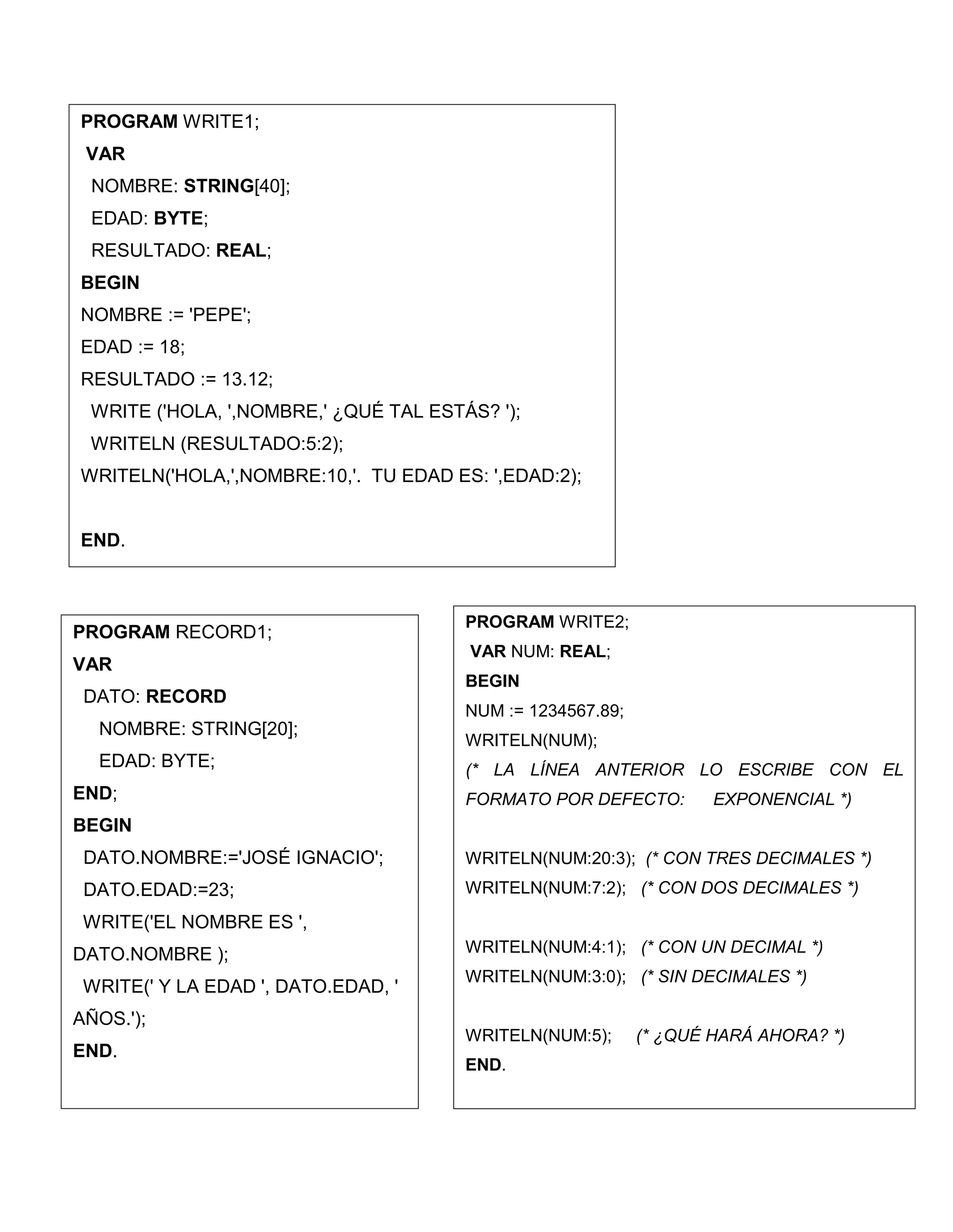 PROGRAM RECORD1;
VAR
DATO: RECORD
NOMBRE: STRING[20];
EDAD: BYTE;
END;
BEGIN
DATO.NOMBRE:='JOSÉ IGNACIO';
DATO.EDAD:=23;
WRITE('EL NOMBRE ES ',
DATO.NOMBRE );
WRITE(' Y LA EDAD ', DATO.EDAD, '
AÑOS.');
END.
PROGRAM WRITE1;
VAR
NOMBRE: STRING[40];
EDAD: BYTE;
RESULTADO: REAL;
BEGIN
NOMBRE := 'PEPE';
EDAD := 18;
RESULTADO := 13.12;
WRITE ('HOLA, ',NOMBRE,' ¿QUÉ TAL ESTÁS? ');
WRITELN (RESULTADO:5:2);
WRITELN('HOLA,',NOMBRE:10,'. TU EDAD ES: ',EDAD:2);
END.
PROGRAM WRITE2;
VAR NUM: REAL;
BEGIN
NUM := 1234567.89;
WRITELN(NUM);
(* LA LÍNEA ANTERIOR LO ESCRIBE CON EL
FORMATO POR DEFECTO: EXPONENCIAL *)
WRITELN(NUM:20:3); (* CON TRES DECIMALES *)
WRITELN(NUM:7:2); (* CON DOS DECIMALES *)
WRITELN(NUM:4:1); (* CON UN DECIMAL *)
WRITELN(NUM:3:0); (* SIN DECIMALES *)
WRITELN(NUM:5); (* ¿QUÉ HARÁ AHORA? *)
END.
 