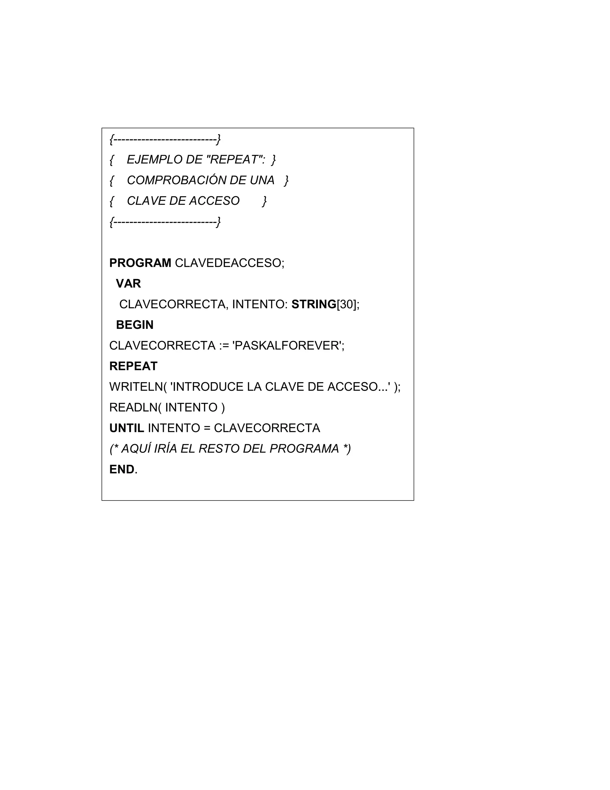 {--------------------------}
{ EJEMPLO DE "REPEAT": }
{ COMPROBACIÓN DE UNA }
{ CLAVE DE ACCESO }
{--------------------------}
PROGRAM CLAVEDEACCESO;
VAR
CLAVECORRECTA, INTENTO: STRING[30];
BEGIN
CLAVECORRECTA := 'PASKALFOREVER';
REPEAT
WRITELN( 'INTRODUCE LA CLAVE DE ACCESO...' );
READLN( INTENTO )
UNTIL INTENTO = CLAVECORRECTA
(* AQUÍ IRÍA EL RESTO DEL PROGRAMA *)
END.
 