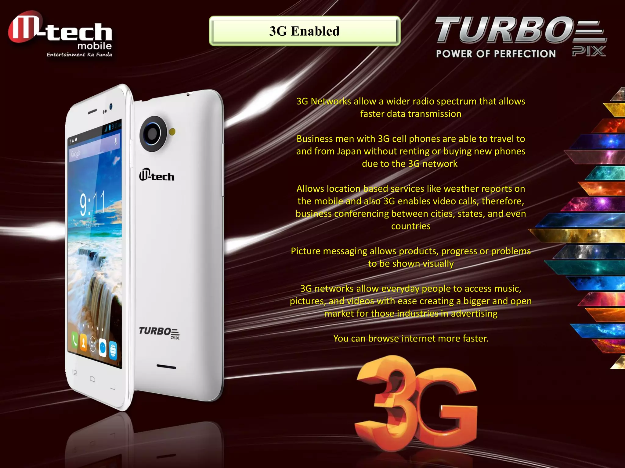 3G Enabled 
3G Networks allow a wider radio spectrum that allows faster data transmission Business men with 3G cell phones are able to travel to and from Japan without renting or buying new phones due to the 3G network Allows location based services like weather reports on the mobile and also 3G enables video calls, therefore, business conferencing between cities, states, and even countries Picture messaging allows products, progress or problems to be shown visually 3G networks allow everyday people to access music, pictures, and videos with ease creating a bigger and open market for those industries in advertising You can browse internet more faster.  