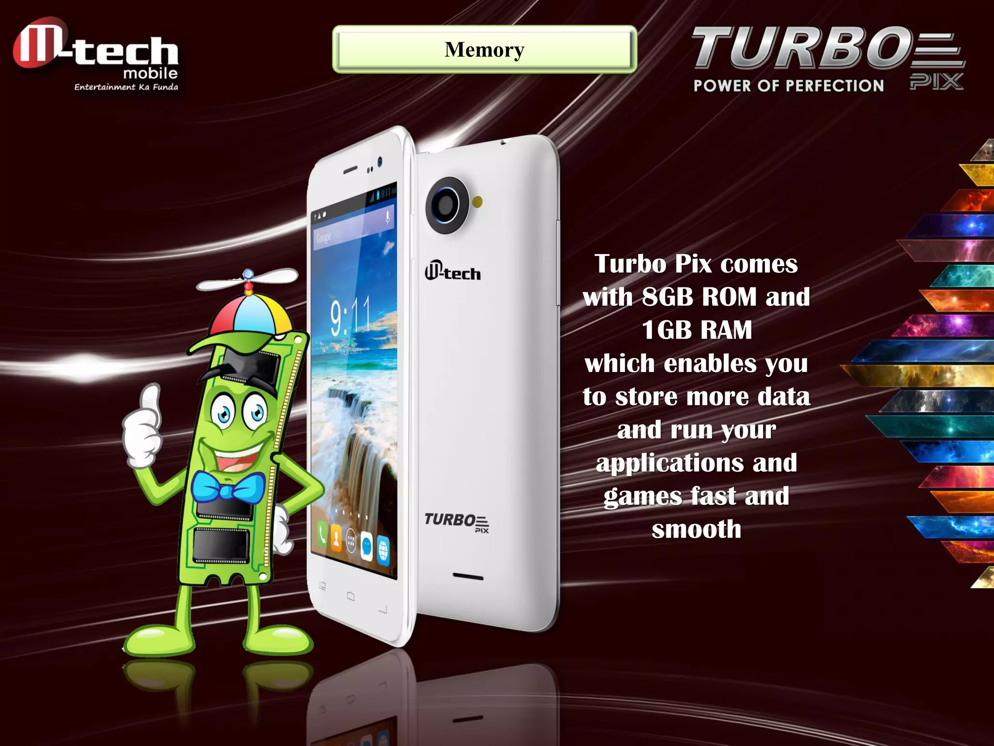Memory 
Turbo Pix comes with 8GB ROM and 1GB RAM which enables you to store more data and run your applications and games fast and smooth  