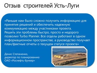 «Раньше нам было сложно получить информацию для
принятия решений и обеспечить надежную
коммуникацию между участниками проекта.
Решить эти проблемы быстро, просто и недорого
позволил Turbo Planner. Все отделы работают в одном
информационном пространстве, а руководство получает
план/фактные отчеты о текущем статусе проекта»
Денис Степаненко,
директор по планированию
ОАО «Роснефть-Бункер»
 