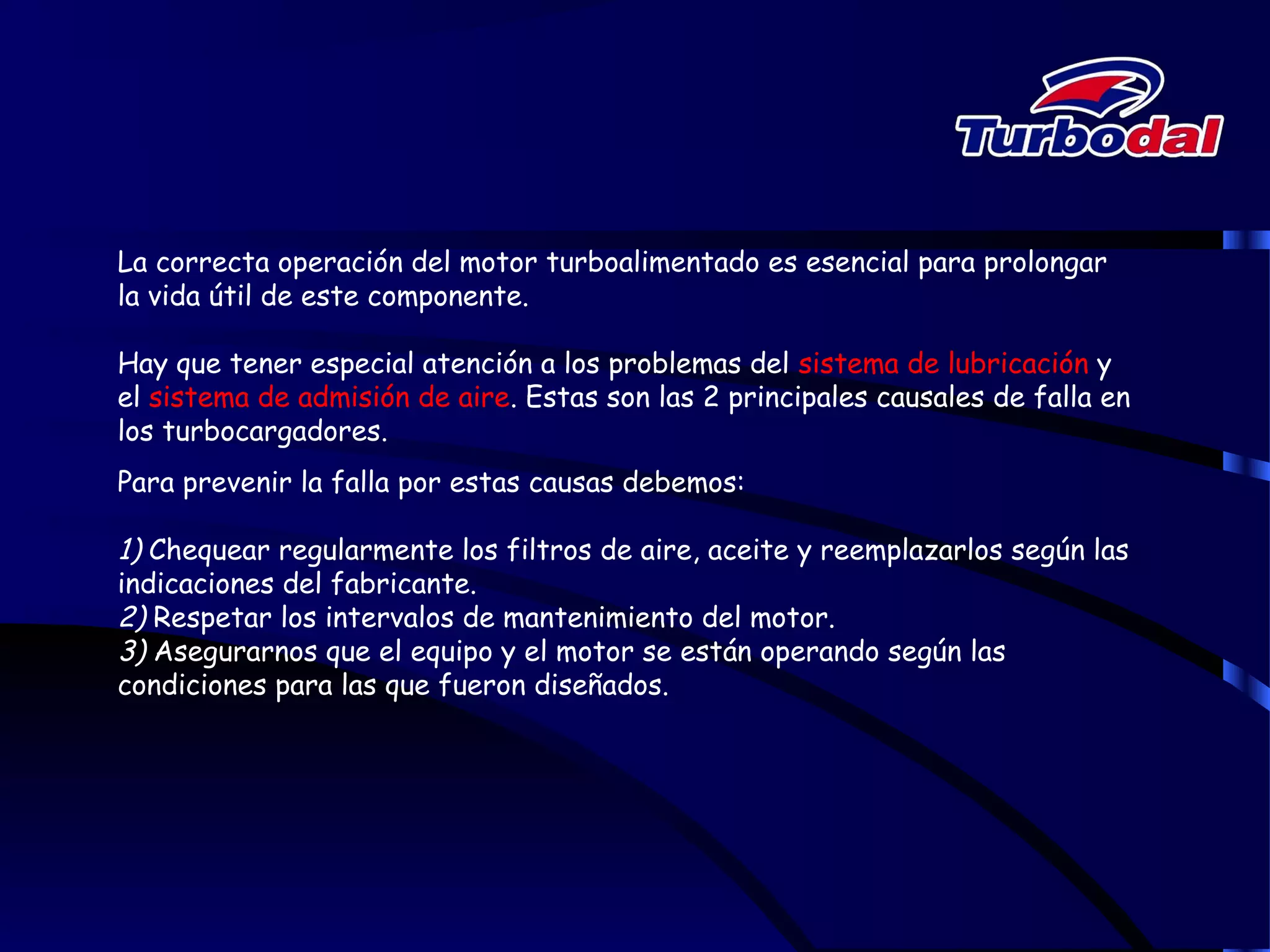 La correcta operación del motor turboalimentado es esencial para prolongar
la vida útil de este componente.
Hay que tener especial atención a los problemas del sistema de lubricación y
el sistema de admisión de aire. Estas son las 2 principales causales de falla en
los turbocargadores.
Para prevenir la falla por estas causas debemos:
1) Chequear regularmente los filtros de aire, aceite y reemplazarlos según las
indicaciones del fabricante.
2) Respetar los intervalos de mantenimiento del motor.
3) Asegurarnos que el equipo y el motor se están operando según las
condiciones para las que fueron diseñados.
 
