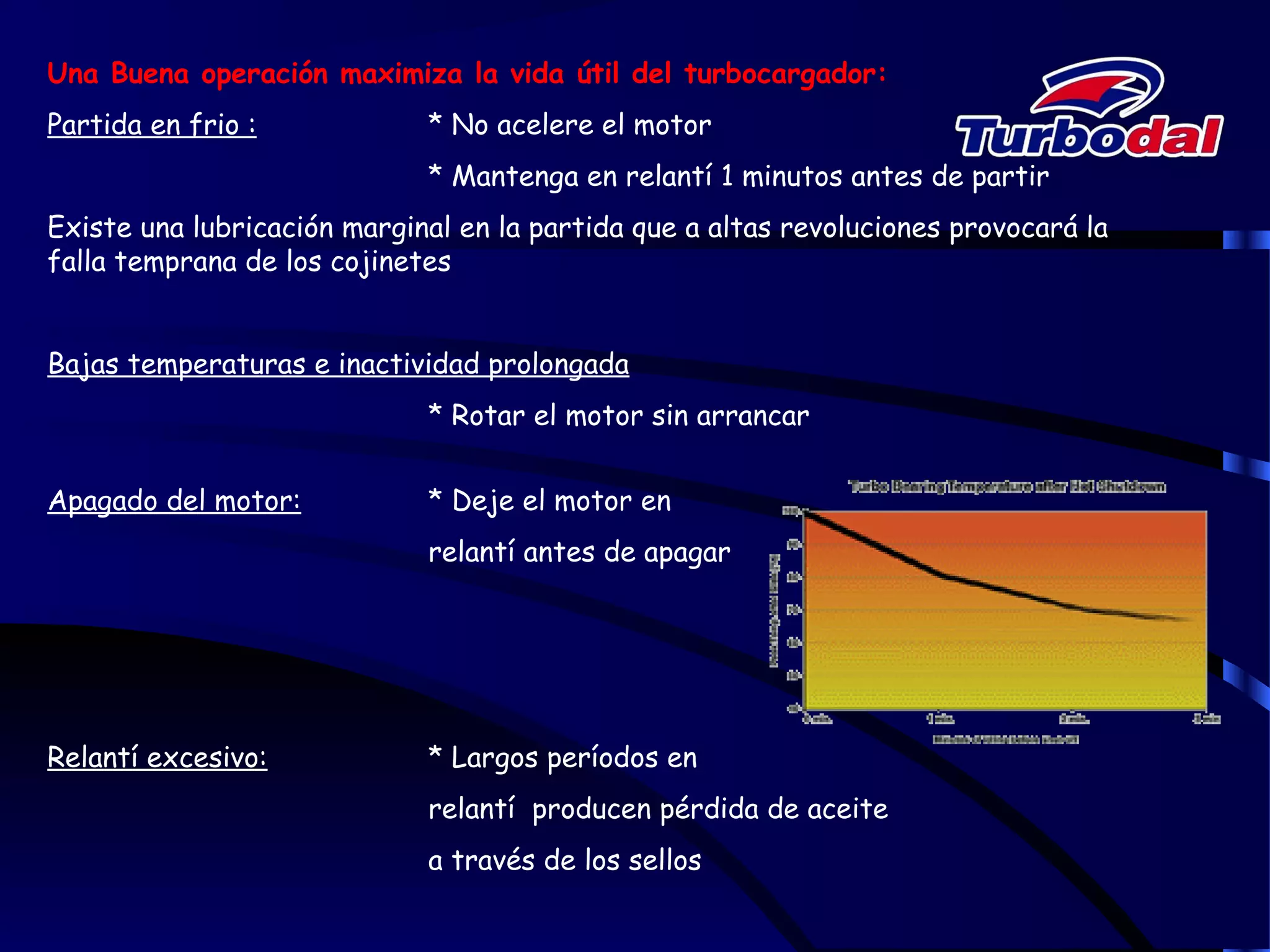 Una Buena operación maximiza la vida útil del turbocargador:
Partida en frio : * No acelere el motor
* Mantenga en relantí 1 minutos antes de partir
Existe una lubricación marginal en la partida que a altas revoluciones provocará la
falla temprana de los cojinetes
Bajas temperaturas e inactividad prolongada
* Rotar el motor sin arrancar
Apagado del motor: * Deje el motor en
relantí antes de apagar
Relantí excesivo: * Largos períodos en
relantí producen pérdida de aceite
a través de los sellos
 