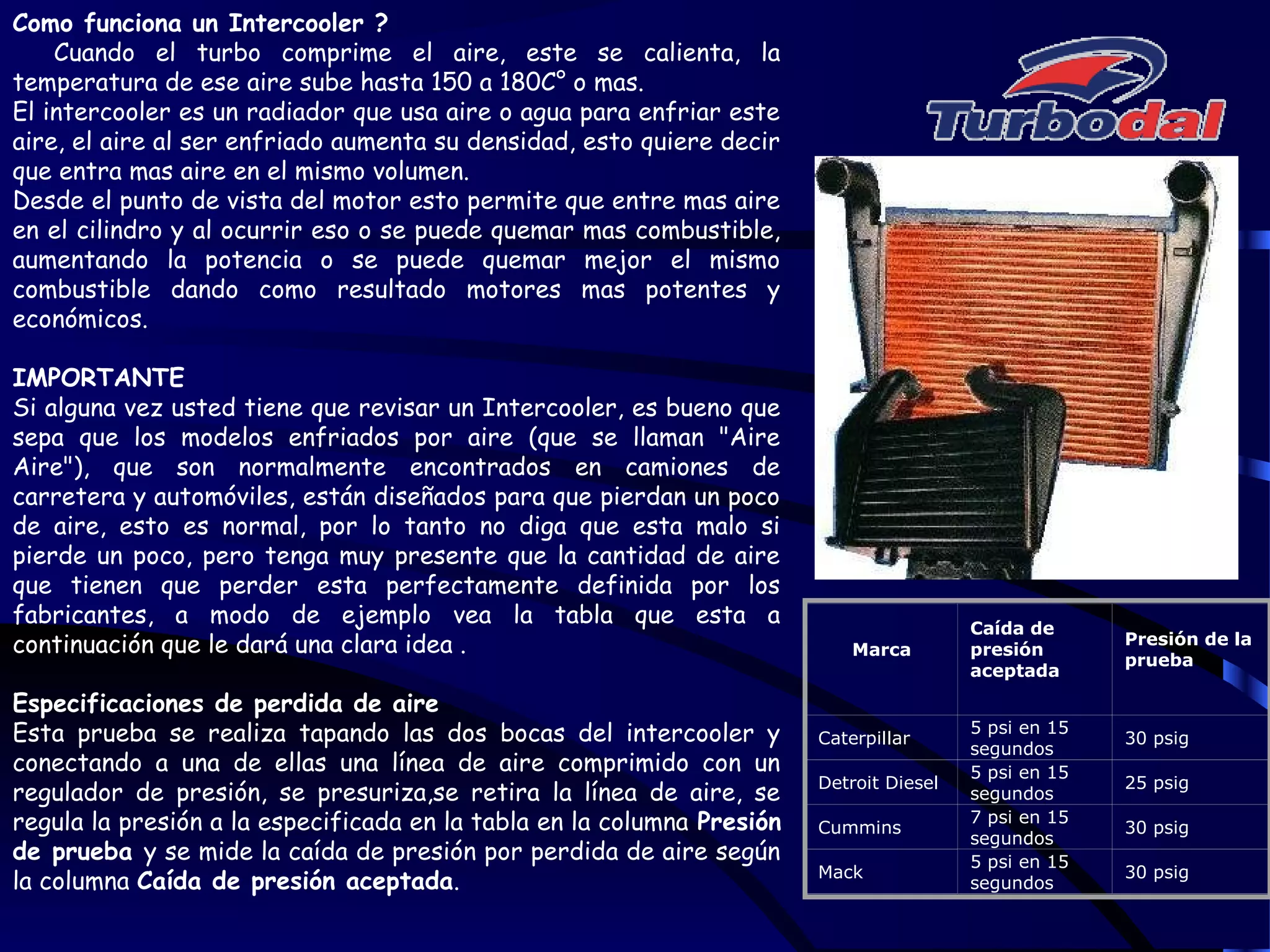 Como funciona un Intercooler ?
Cuando el turbo comprime el aire, este se calienta, la
temperatura de ese aire sube hasta 150 a 180C° o mas.
El intercooler es un radiador que usa aire o agua para enfriar este
aire, el aire al ser enfriado aumenta su densidad, esto quiere decir
que entra mas aire en el mismo volumen.
Desde el punto de vista del motor esto permite que entre mas aire
en el cilindro y al ocurrir eso o se puede quemar mas combustible,
aumentando la potencia o se puede quemar mejor el mismo
combustible dando como resultado motores mas potentes y
económicos.
IMPORTANTE
Si alguna vez usted tiene que revisar un Intercooler, es bueno que
sepa que los modelos enfriados por aire (que se llaman "Aire
Aire"), que son normalmente encontrados en camiones de
carretera y automóviles, están diseñados para que pierdan un poco
de aire, esto es normal, por lo tanto no diga que esta malo si
pierde un poco, pero tenga muy presente que la cantidad de aire
que tienen que perder esta perfectamente definida por los
fabricantes, a modo de ejemplo vea la tabla que esta a
continuación que le dará una clara idea .
Especificaciones de perdida de aire
Esta prueba se realiza tapando las dos bocas del intercooler y
conectando a una de ellas una línea de aire comprimido con un
regulador de presión, se presuriza,se retira la línea de aire, se
regula la presión a la especificada en la tabla en la columna Presión
de prueba y se mide la caída de presión por perdida de aire según
la columna Caída de presión aceptada.
Marca
Caída de
presión
aceptada
Presión de la
prueba
Caterpillar
5 psi en 15
segundos
30 psig
Detroit Diesel
5 psi en 15
segundos
25 psig
Cummins
7 psi en 15
segundos
30 psig
Mack
5 psi en 15
segundos
30 psig
 