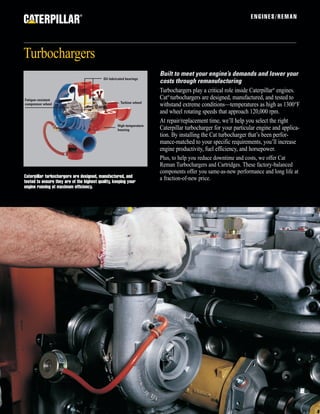 ENGINES/REMAN
Turbochargers
®
Caterpillar turbochargers are designed, manufactured, and
tested to ensure they are of the highest quality, keeping your
engine running at maximum efficiency.
Built to meet your engine’s demands and lower your
costs through remanufacturing
Turbochargers play a critical role inside Caterpillar®
engines.
Cat®
turbochargers are designed, manufactured, and tested to
withstand extreme conditions—temperatures as high as 1300°F
and wheel rotating speeds that approach 120,000 rpm.
At repair/replacement time, we’ll help you select the right
Caterpillar turbocharger for your particular engine and applica-
tion. By installing the Cat turbocharger that’s been perfor-
mance-matched to your specific requirements, you’ll increase
engine productivity, fuel efficiency, and horsepower.
Plus, to help you reduce downtime and costs, we offer Cat
Reman Turbochargers and Cartridges. These factory-balanced
components offer you same-as-new performance and long life at
a fraction-of-new price.
Turbine wheel
Fatigue-resistant
compressor wheel
High-temperature
housing
Oil-lubricated bearings
 