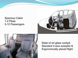 Spacious Cabin
1-2 Pilots
5-12 Passengers
State of art glass cockpit.
Standard 4-axis autopilot &
Ergonomically placed flight.
 