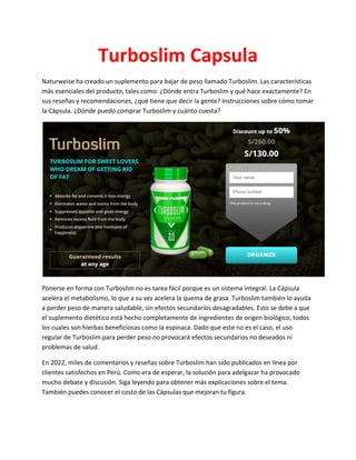 Turboslim Capsula
Naturweise ha creado un suplemento para bajar de peso llamado Turboslim. Las características
más esenciales del producto, tales como: ¿Dónde entra Turboslim y qué hace exactamente? En
sus reseñas y recomendaciones, ¿qué tiene que decir la gente? Instrucciones sobre cómo tomar
la Cápsula. ¿Dónde puedo comprar Turboslim y cuánto cuesta?
Ponerse en forma con Turboslim no es tarea fácil porque es un sistema integral. La Cápsula
acelera el metabolismo, lo que a su vez acelera la quema de grasa. Turboslim también lo ayuda
a perder peso de manera saludable, sin efectos secundarios desagradables. Esto se debe a que
el suplemento dietético está hecho completamente de ingredientes de origen biológico, todos
los cuales son hierbas beneficiosas como la espinaca. Dado que este no es el caso, el uso
regular de Turboslim para perder peso no provocará efectos secundarios no deseados ni
problemas de salud.
En 2022, miles de comentarios y reseñas sobre Turboslim han sido publicados en línea por
clientes satisfechos en Perú. Como era de esperar, la solución para adelgazar ha provocado
mucho debate y discusión. Siga leyendo para obtener más explicaciones sobre el tema.
También puedes conocer el costo de las Cápsulas que mejoran tu figura.
 