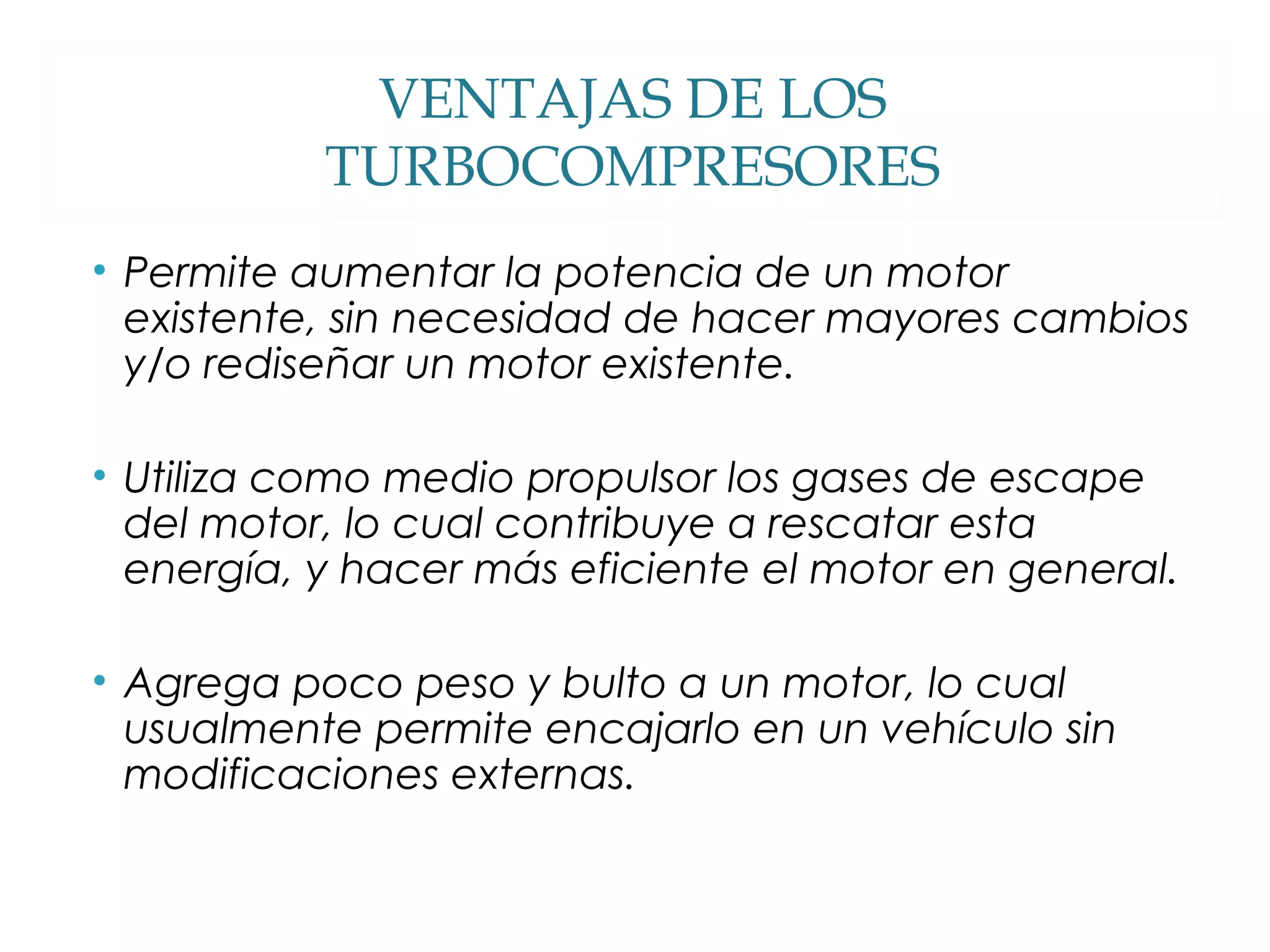 VENTAJAS DE LOS 
TURBOCOMPRESORES 
• Permite aumentar la potencia de un motor 
existente, sin necesidad de hacer mayores cambios 
y/o rediseñar un motor existente. 
• Utiliza como medio propulsor los gases de escape 
del motor, lo cual contribuye a rescatar esta 
energía, y hacer más eficiente el motor en general. 
• Agrega poco peso y bulto a un motor, lo cual 
usualmente permite encajarlo en un vehículo sin 
modificaciones externas. 
 