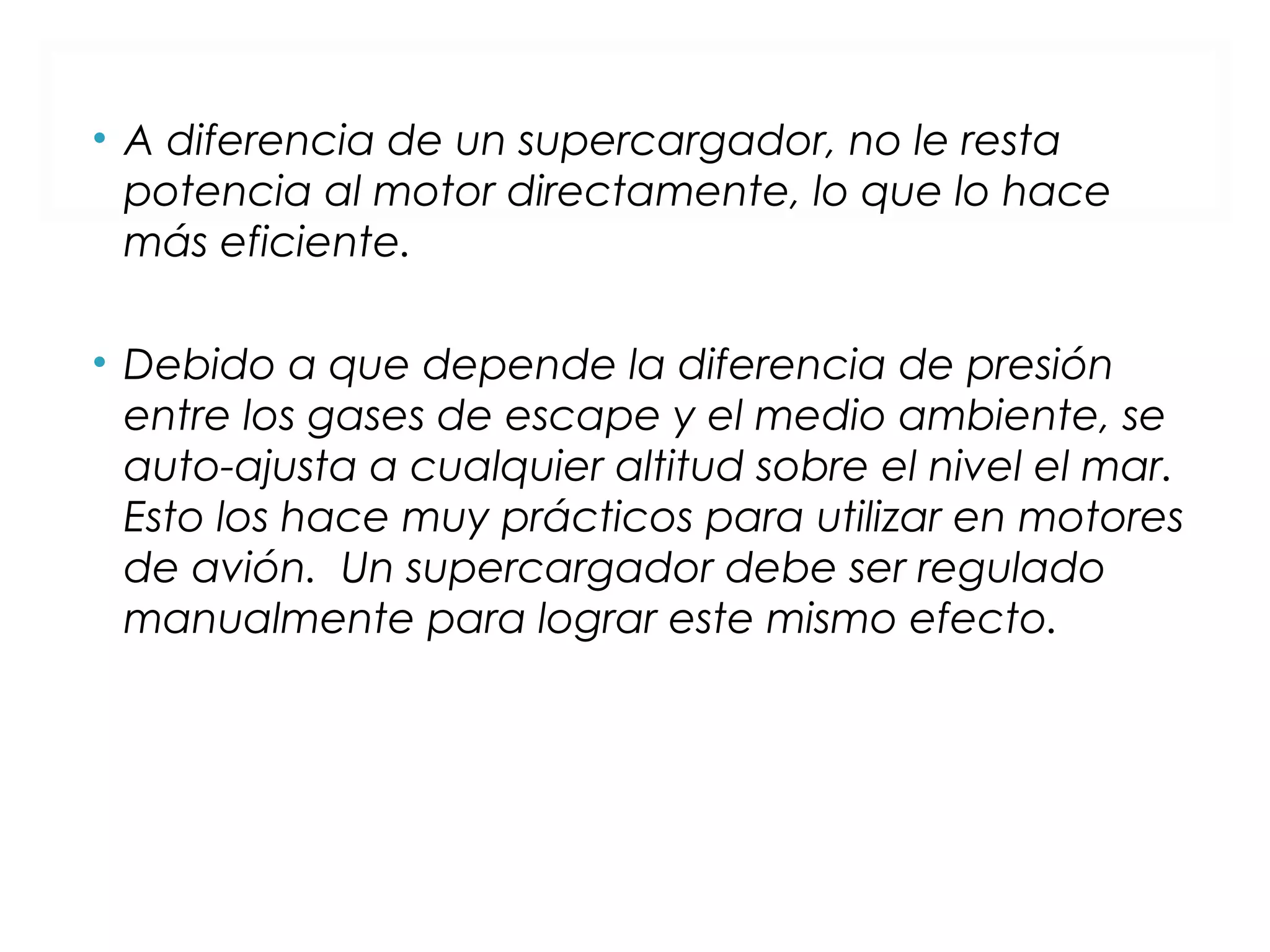 • A diferencia de un supercargador, no le resta 
potencia al motor directamente, lo que lo hace 
más eficiente. 
• Debido a que depende la diferencia de presión 
entre los gases de escape y el medio ambiente, se 
auto-ajusta a cualquier altitud sobre el nivel el mar. 
Esto los hace muy prácticos para utilizar en motores 
de avión. Un supercargador debe ser regulado 
manualmente para lograr este mismo efecto. 
 