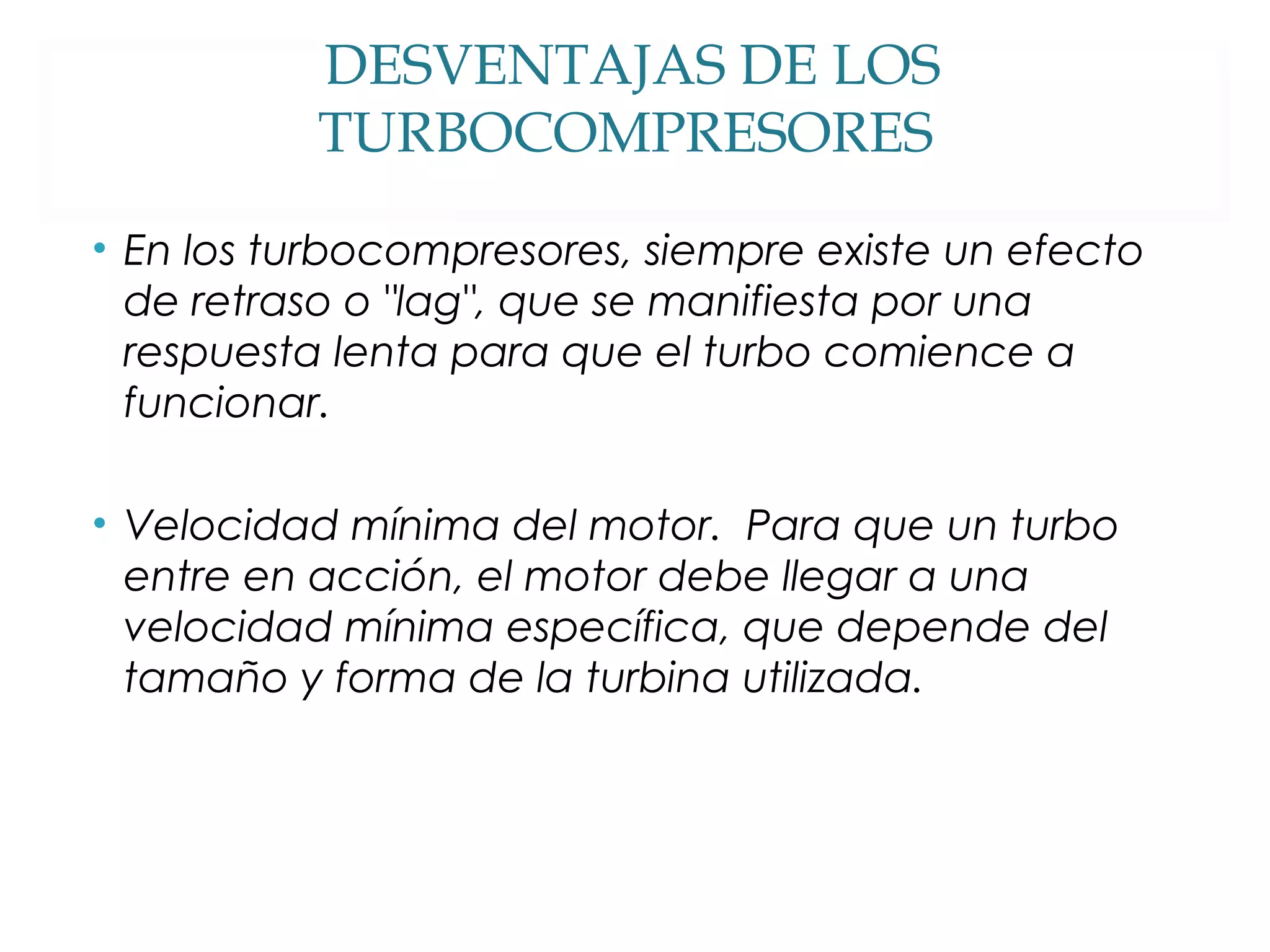 DESVENTAJAS DE LOS 
TURBOCOMPRESORES 
• En los turbocompresores, siempre existe un efecto 
de retraso o "lag", que se manifiesta por una 
respuesta lenta para que el turbo comience a 
funcionar. 
• Velocidad mínima del motor. Para que un turbo 
entre en acción, el motor debe llegar a una 
velocidad mínima específica, que depende del 
tamaño y forma de la turbina utilizada. 
 