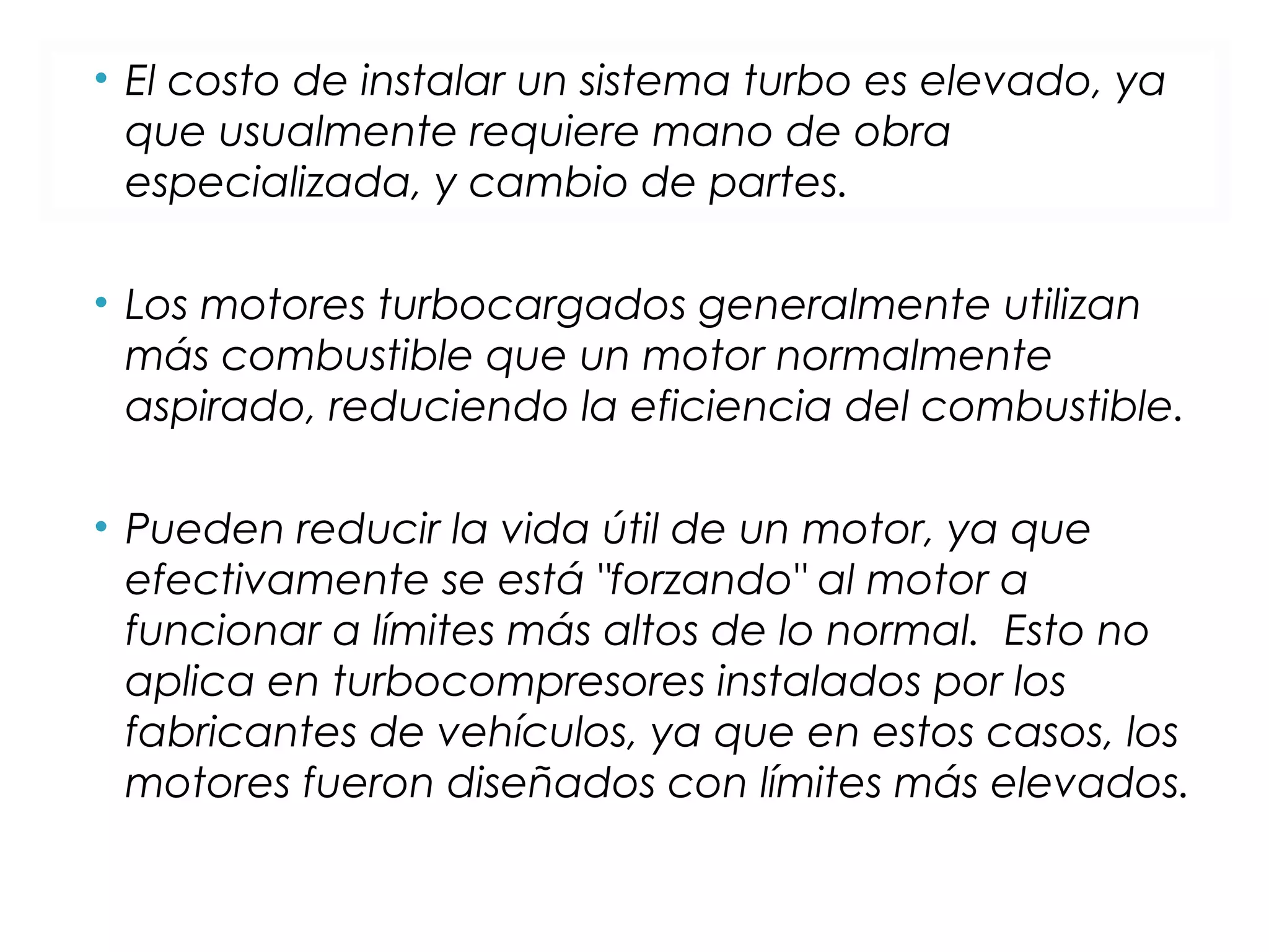• El costo de instalar un sistema turbo es elevado, ya 
que usualmente requiere mano de obra 
especializada, y cambio de partes. 
• Los motores turbocargados generalmente utilizan 
más combustible que un motor normalmente 
aspirado, reduciendo la eficiencia del combustible. 
• Pueden reducir la vida útil de un motor, ya que 
efectivamente se está "forzando" al motor a 
funcionar a límites más altos de lo normal. Esto no 
aplica en turbocompresores instalados por los 
fabricantes de vehículos, ya que en estos casos, los 
motores fueron diseñados con límites más elevados. 
 