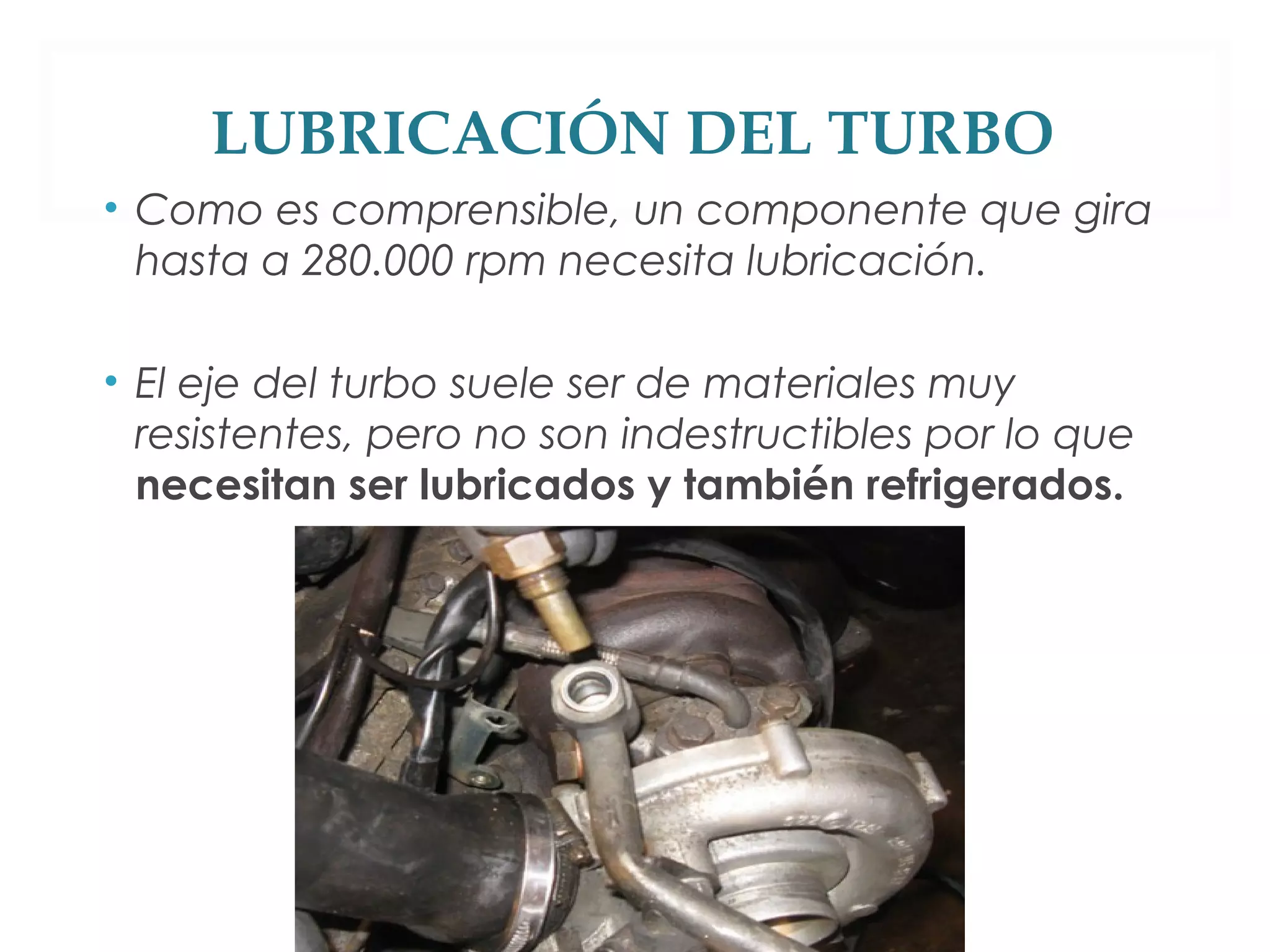 LUBRICACIÓN DEL TURBO 
• Como es comprensible, un componente que gira 
hasta a 280.000 rpm necesita lubricación. 
• El eje del turbo suele ser de materiales muy 
resistentes, pero no son indestructibles por lo que 
necesitan ser lubricados y también refrigerados. 
 