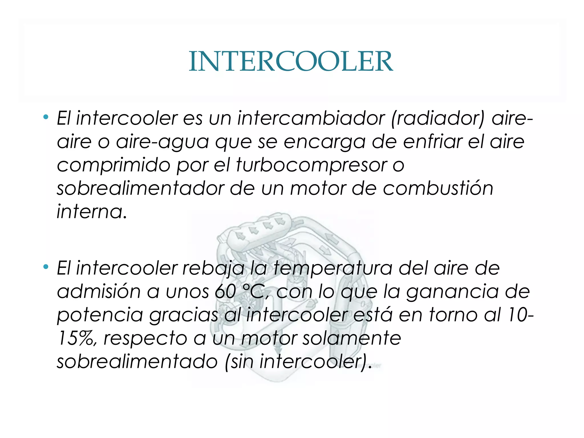 INTERCOOLER 
• El intercooler es un intercambiador (radiador) aire-aire 
o aire-agua que se encarga de enfriar el aire 
comprimido por el turbocompresor o 
sobrealimentador de un motor de combustión 
interna. 
• El intercooler rebaja la temperatura del aire de 
admisión a unos 60 °C, con lo que la ganancia de 
potencia gracias al intercooler está en torno al 10- 
15%, respecto a un motor solamente 
sobrealimentado (sin intercooler). 
 