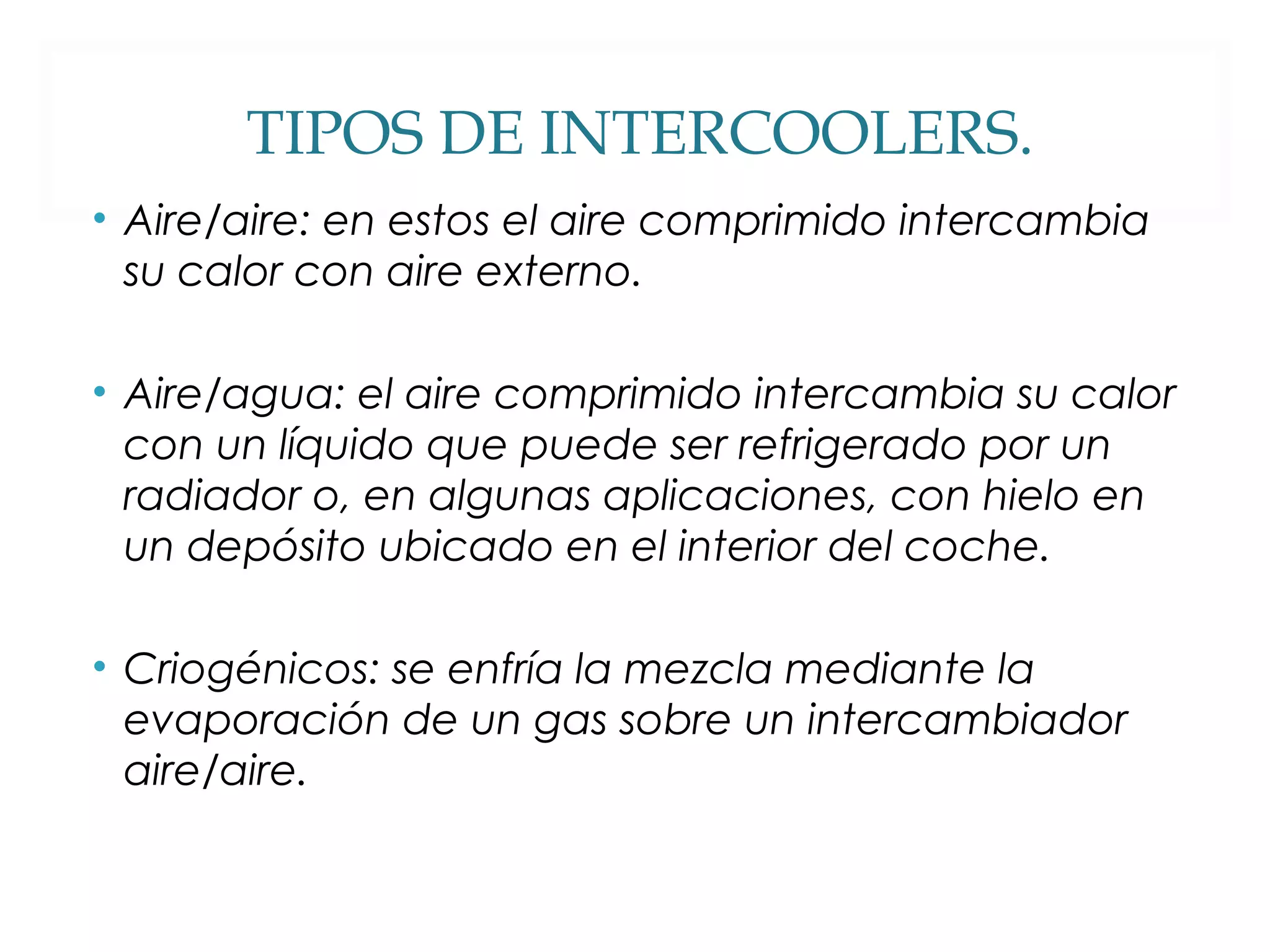 TIPOS DE INTERCOOLERS. 
• Aire/aire: en estos el aire comprimido intercambia 
su calor con aire externo. 
• Aire/agua: el aire comprimido intercambia su calor 
con un líquido que puede ser refrigerado por un 
radiador o, en algunas aplicaciones, con hielo en 
un depósito ubicado en el interior del coche. 
• Criogénicos: se enfría la mezcla mediante la 
evaporación de un gas sobre un intercambiador 
aire/aire. 
 