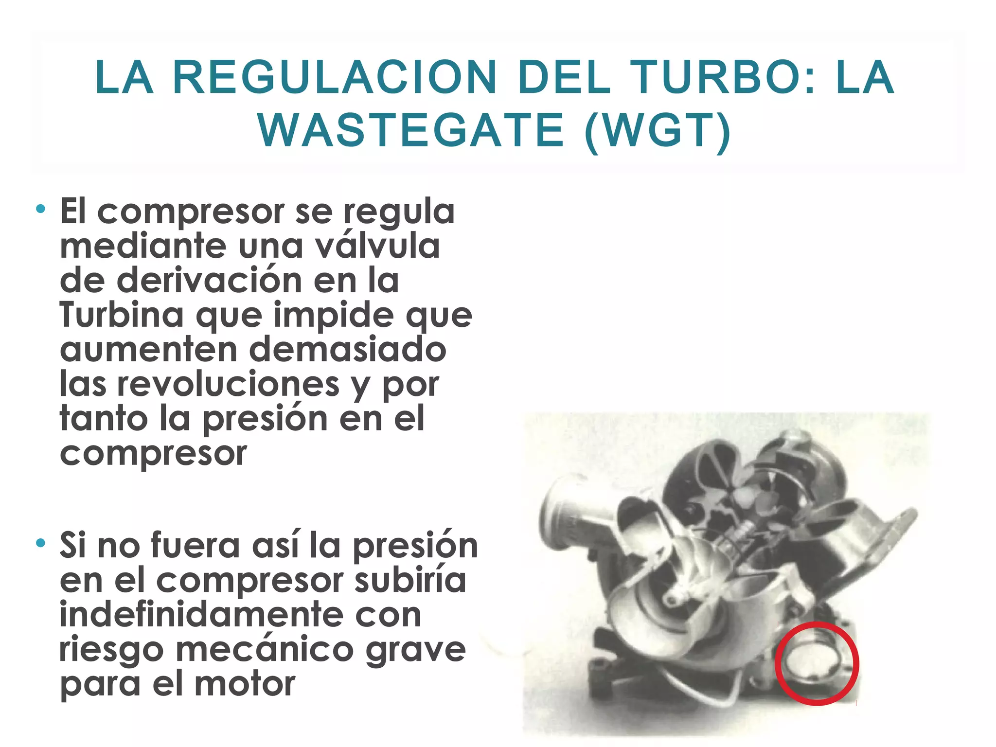 LA REGULACION DEL TURBO: LA 
WASTEGATE (WGT) 
• El compresor se regula 
mediante una válvula 
de derivación en la 
Turbina que impide que 
aumenten demasiado 
las revoluciones y por 
tanto la presión en el 
compresor 
• Si no fuera así la presión 
en el compresor subiría 
indefinidamente con 
riesgo mecánico grave 
para el motor 
 