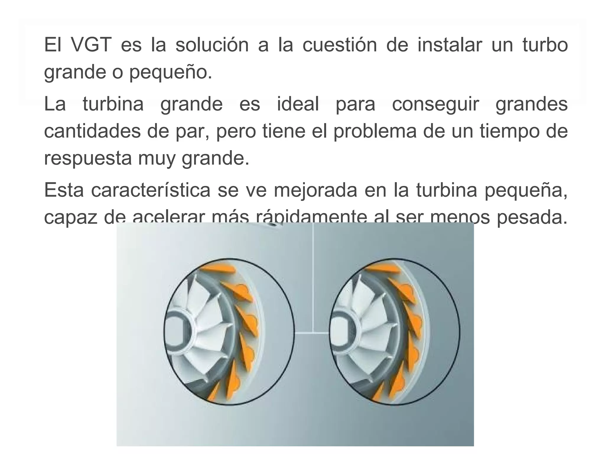 El VGT es la solución a la cuestión de instalar un turbo 
grande o pequeño. 
La turbina grande es ideal para conseguir grandes 
cantidades de par, pero tiene el problema de un tiempo de 
respuesta muy grande. 
Esta característica se ve mejorada en la turbina pequeña, 
capaz de acelerar más rápidamente al ser menos pesada. 
 