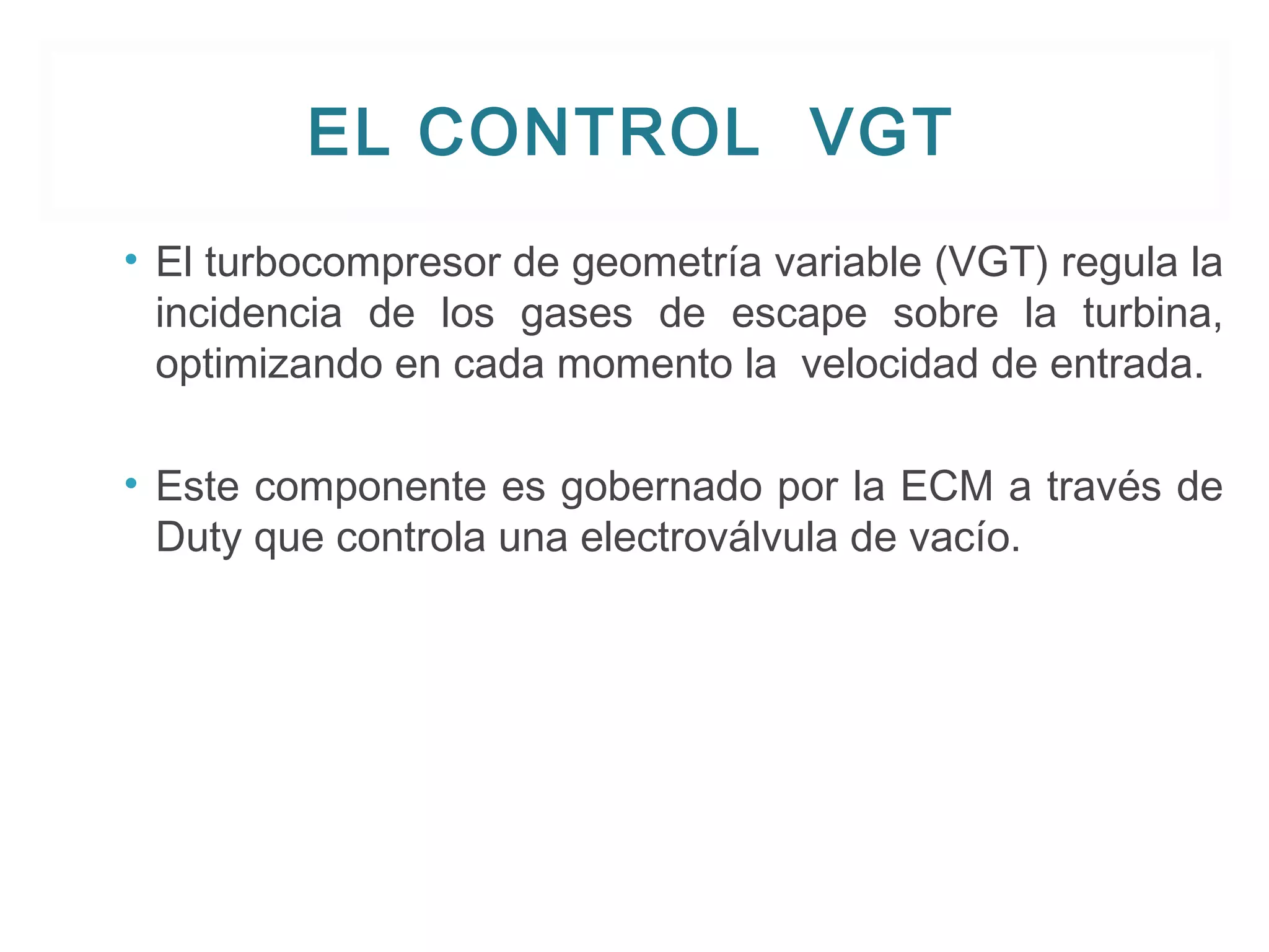 EL CONTROL VGT 
• El turbocompresor de geometría variable (VGT) regula la 
incidencia de los gases de escape sobre la turbina, 
optimizando en cada momento la velocidad de entrada. 
• Este componente es gobernado por la ECM a través de 
Duty que controla una electroválvula de vacío. 
 