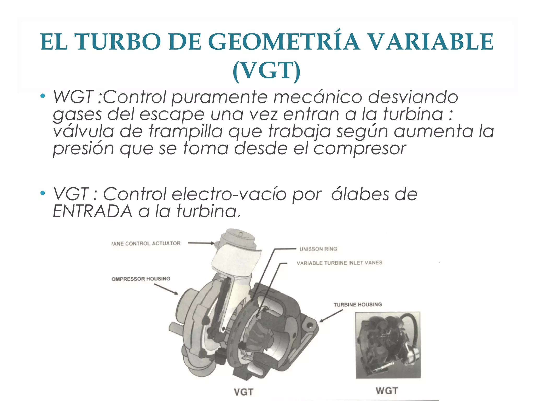 EL TURBO DE GEOMETRÍA VARIABLE 
(VGT) 
• WGT :Control puramente mecánico desviando 
gases del escape una vez entran a la turbina : 
válvula de trampilla que trabaja según aumenta la 
presión que se toma desde el compresor 
• VGT : Control electro-vacío por álabes de 
ENTRADA a la turbina, 
 