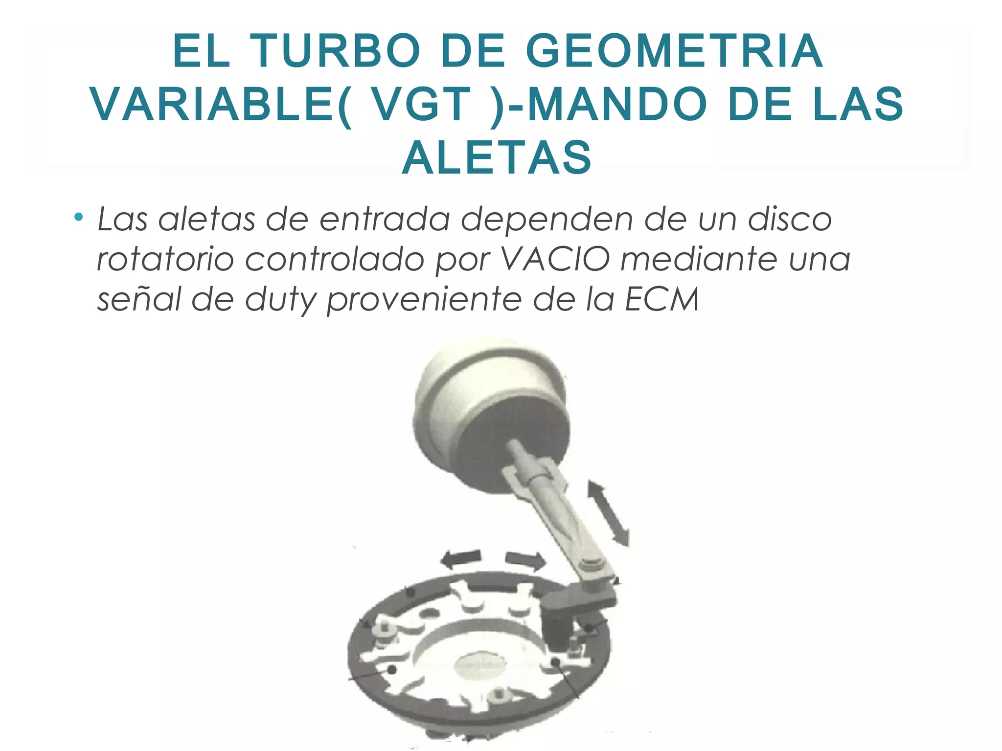 EL TURBO DE GEOMETRIA 
VARIABLE( VGT )-MANDO DE LAS 
ALETAS 
• Las aletas de entrada dependen de un disco 
rotatorio controlado por VACIO mediante una 
señal de duty proveniente de la ECM 
 