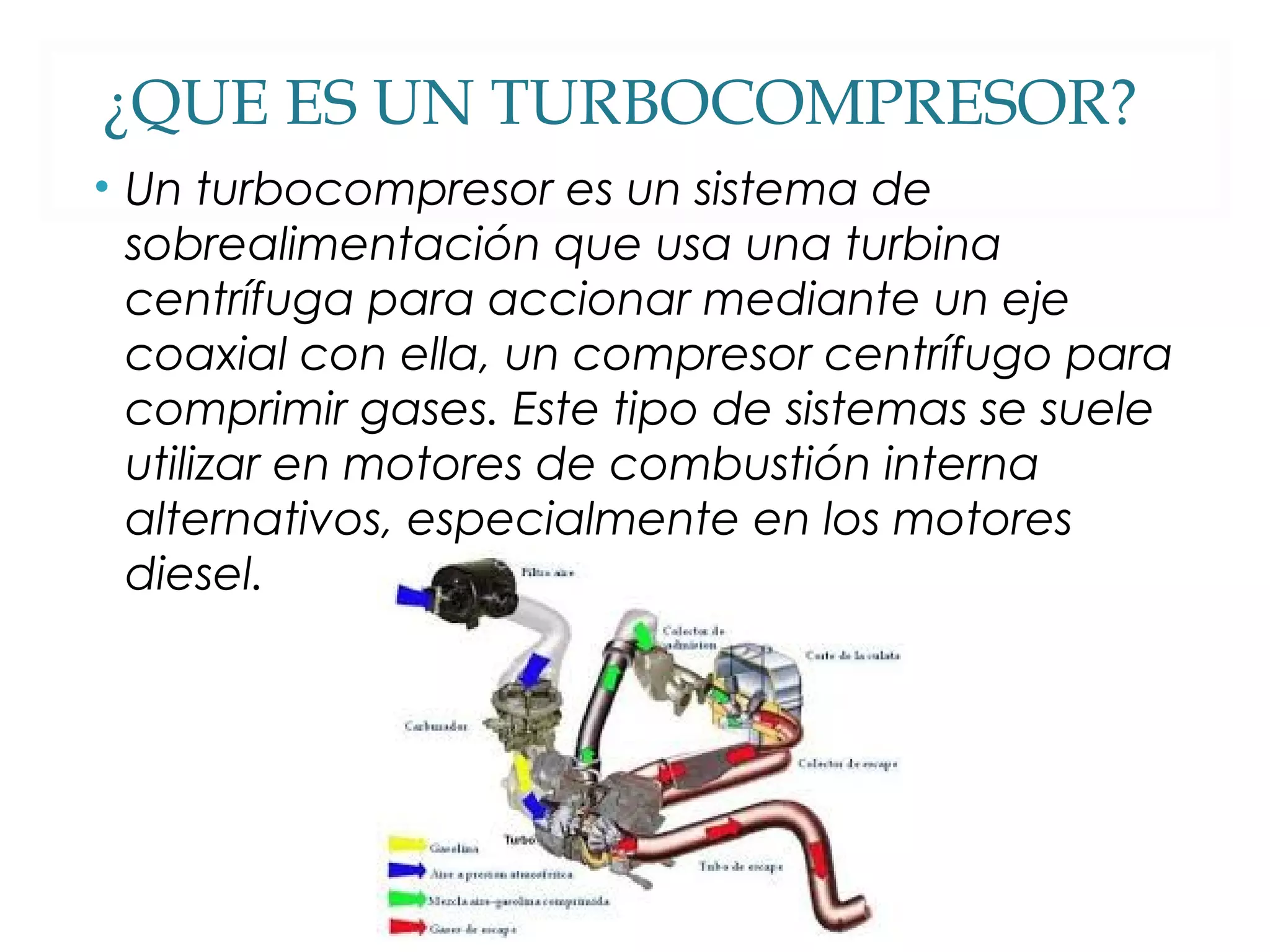 ¿QUE ES UN TURBOCOMPRESOR? 
• Un turbocompresor es un sistema de 
sobrealimentación que usa una turbina 
centrífuga para accionar mediante un eje 
coaxial con ella, un compresor centrífugo para 
comprimir gases. Este tipo de sistemas se suele 
utilizar en motores de combustión interna 
alternativos, especialmente en los motores 
diesel. 
 