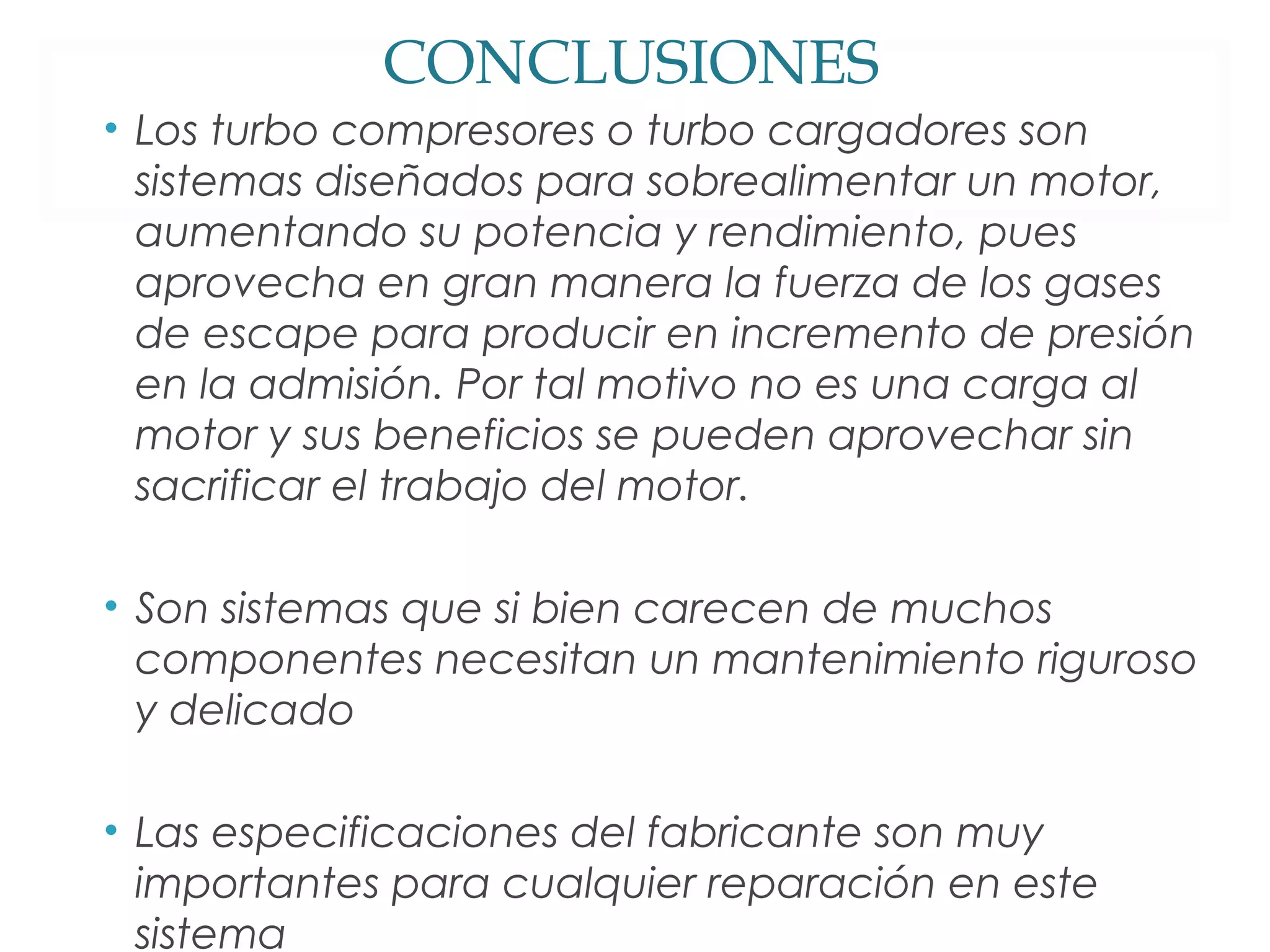 CONCLUSIONES 
• Los turbo compresores o turbo cargadores son 
sistemas diseñados para sobrealimentar un motor, 
aumentando su potencia y rendimiento, pues 
aprovecha en gran manera la fuerza de los gases 
de escape para producir en incremento de presión 
en la admisión. Por tal motivo no es una carga al 
motor y sus beneficios se pueden aprovechar sin 
sacrificar el trabajo del motor. 
• Son sistemas que si bien carecen de muchos 
componentes necesitan un mantenimiento riguroso 
y delicado 
• Las especificaciones del fabricante son muy 
importantes para cualquier reparación en este 
sistema 
